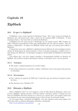 Cap´ıtulo 19
ZipSlack
19.1 O que ´e o ZipSlack?
O ZipSlack ´e uma vers˜ao especial do Slackware Linux. Ele ´e uma vers˜ao j´a instalada do
Slackware que est´a pronta para rodar a partir da sua parti¸c˜ao DOS ou Windows. ´E uma
instala¸c˜ao b´asica, e n˜ao tem todos os recursos do Slackware.
O ZipSlack tem esse nome porque ´e distribu´ıdo em um grande arquivo .ZIP. Usu´arios de
DOS e Windows provavelmente ter˜ao mais familiaridade com esse tipo de arquivo. Eles s˜ao
arquivos compactados. O arquivo do ZipSlack cont´em tudo que vocˆe precisa para utilizar o
Slackware.
´E importante notar que o ZipSlack ´e signiﬁcativamente diferente de uma instala¸c˜ao normal.
Apesar de funcionarem da mesma maneira e terem os mesmos programas, o p´ublico alvo e a
suas fun¸c˜oes s˜ao diferentes. As principais vantagens e desvantagens do ZipSlack s˜ao discutidas
abaixo.
Uma ´ultima dica, vocˆe deve sempre consultar a documenta¸c˜ao inclu´ıda no diret´orio do
ZipSlack. Ela cont´em as ´ultimas informa¸c˜oes relativas a instala¸c˜ao, boot e uso do produto.
19.1.1 Vantagens
• N˜ao requer o reparticionamento do seu disco rigido.
• Uma ´otima maneira de se aprender a utilizar o Slackware sem ter que passar pelo processo
de instala¸c˜ao.
19.1.2 Desvantagens
• Usa o sistema de arquivos do DOS, que ´e mais lento que um sistema de arquivos nativo
do Linux.
• N˜ao funciona com o Windows NT.
19.2 Obtendo o ZipSlack
Obter o ZipSlack ´e f´acil. Se vocˆe comprou a caixa de CDs oﬁcial do Slackware, ent˜ao vocˆe
j´a tem o ZipSlack. Apenas encontre o CD que cont´em o diret´orio zipslack e coloque-o no seu
drive de CD-ROM. Esse CD costuma ser o terceiro ou o quarto disco, mas sempre conﬁe mais
nas etiquetas do que nessa documenta¸c˜ao j´a que o disco em que ele est´a pode mudar.
Se vocˆe quiser fazer o download do ZipSlack, vocˆe deve primeiro vistar nossa p´agina Get
Slack para obter as ´ultimas informa¸c˜oes referentes a downloads:
http://www.slackware.com/getslack
157
 