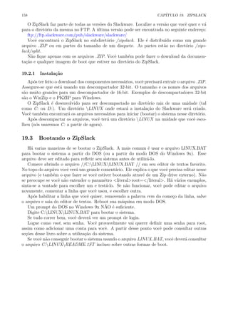 158 CAP´ITULO 19. ZIPSLACK
O ZipSlack faz parte de todas as vers˜oes do Slackware. Localize a vers˜ao que vocˆe quer e v´a
para o diret´orio da mesma no FTP. A ´ultima vers˜ao pode ser encontrada no seguinte endere¸co:
ftp://ftp.slackware.com/pub/slackware/slackware/
Vocˆe encontrar´a o ZipSlack no subdiret´orio /zipslack. Ele ´e distribu´ıdo como um grande
arquivo .ZIP ou em partes do tamanho de um disquete. As partes est˜ao no diret´orio /zips-
lack/split.
N˜ao ﬁque apenas com os arquivos .ZIP. Vocˆe tamb´em pode fazer o download da documen-
ta¸c˜ao e qualquer imagem de boot que estiver no diret´orio do ZipSlack.
19.2.1 Instala¸c˜ao
Ap´os ter feito o download dos componentes necess´arios, vocˆe precisar´a extrair o arquivo .ZIP.
Assegure-se que est´a usando um descompactador 32-bit. O tamanho e os nomes dos arquivos
s˜ao muito grandes para um descompactador de 16-bit. Exemplos de descompactadores 32-bit
s˜ao o WinZip e o PKZIP para Windows.
O ZipSlack ´e desenvolvido para ser descompactado no diret´orio raiz de uma unidade (tal
como C: ou D:). Um diret´orio LINUX onde estar´a a instala¸c˜ao do Slackware ser´a criado.
Vocˆe tamb´em encontrar´a os arquivos necess´arios para iniciar (bootar) o sistema nesse diret´orio.
Ap´os descompactar os arquivos, vocˆe ter´a um diret´orio LINUX na unidade que vocˆe esco-
lheu (n´os usaremos C: a partir de agora).
19.3 Bootando o ZipSlack
H´a varias maneiras de se bootar o ZipSlack. A mais comum ´e usar o arquivo LINUX.BAT
para bootar o sistema a partir do DOS (ou a partir do modo DOS do Windows 9x). Esse
arquivo deve ser editado para reﬂetir seu sistema antes de utiliz´a-lo.
Comece abrindo o arquivo //C:LINUXLINUX.BAT // em seu editor de textos favorito.
No topo do arquivo vocˆe ver´a um grande coment´ario. Ele explica o que vocˆe precisa editar nesse
arquivo (e tamb´em o que fazer se vocˆe estiver bootando atrav´e de um Zip drive externo). N˜ao
se preocupe se vocˆe n˜ao entender o paramˆetro <literal>root=</literal>. H´a v´arios exemplos,
sinta-se a vontade para escolher um e test´a-lo. Se n˜ao funcionar, vocˆe pode editar o arquivo
novamente, comentar a linha que vocˆe usou, e escolher outra.
Ap´os habilitar a linha que vocˆe quiser, removendo a palavra rem do come¸co da linha, salve
o arquivo e saia do editor de textos. Reboot sua m´aquina em modo DOS.
Um prompt do DOS no Windows 9x N˜AO ´e suﬁciente.
Digite C:LINUXLINUX.BAT para bootar o sistema.
Se tudo correr bem, vocˆe dever´a ver um prompt de login.
Logue como root, sem senha. Vocˆe provavelmente vai querer deﬁnir uma senha para root,
assim como adicionar uma conta para vocˆe. A partir desse ponto vocˆe pode consultar outras
se¸c˜oes desse livro sobre a utiliza¸c˜ao do sistema.
Se vocˆe n˜ao conseguir bootar o sistema usando o arquivo LINUX.BAT, vocˆe dever´a consultar
o arquivo C:LINUXREADME.1ST incluso sobre outras formas de boot.
 