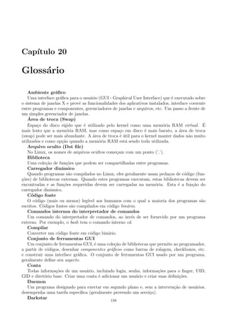 Cap´ıtulo 20
Gloss´ario
Ambiente gr´aﬁco
Uma interface gr´aﬁca para o usu´ario (GUI - Graphical User Interface) que ´e executado sobre
o sistema de janelas X e provˆe as funcionalidades dos aplicativos instalados, interface coerente
entre programas e componentes, gerenciadores de janelas e arquivos, etc. Um passo a frente de
um simples gerenciador de janelas.
´Area de troca (Swap)
Espa¸co do disco r´ıgido que ´e utilizado pelo kernel como uma mem´oria RAM virtual. ´E
mais lento que a mem´oria RAM, mas como espa¸co em disco ´e mais barato, a ´area de troca
(swap) pode ser mais abundante. A ´area de troca ´e ´util para o kernel manter dados n˜ao muito
utilizados e como op¸c˜ao quando a mem´oria RAM est´a sendo toda utilizada.
Arquivo oculto (Dot ﬁle)
No Linux, os nomes de arquivos ocultos come¸cam com um ponto (’.’).
Biblioteca
Uma cole¸c˜ao de fun¸c˜oes que podem ser compartilhadas entre programas.
Carregador dinˆamico
Quando programas s˜ao compilados no Linux, eles geralmente usam peda¸cos de c´odigo (fun-
¸c˜oes) de bibliotecas externas. Quando estes programas executam, estas bibliotecas devem ser
encontradas e as fun¸c˜oes requeridas devem ser carregadas na mem´oria. Esta ´e a fun¸c˜ao do
carregador dinˆamico.
C´odigo fonte
O c´odigo (mais ou menos) leg´ıvel aos humanos com o qual a maioria dos programas s˜ao
escritos. C´odigos fontes s˜ao compilados em c´odigo bin´ario.
Comandos internos do interpretador de comandos
Um comando do interpretador de comandos, ao inv´es de ser fornecido por um programa
externo. Por exemplo, o bash tem o comando interno cd.
Compilar
Converter um c´odigo fonte em c´odigo bin´ario.
Conjunto de ferramentas GUI
Um conjunto de ferramentas GUI, ´e uma cole¸c˜ao de bibliotecas que permite ao programador,
a partir de c´odigos, desenhar componentes gr´aﬁcos como barras de rolagem, checkboxes, etc.
e construir uma interface gr´aﬁca. O conjunto de ferramentas GUI usado por um programa,
geralmente deﬁne seu aspecto.
Conta
Todas informa¸c˜oes de um usu´ario, incluindo login, senha, informa¸c˜oes para o ﬁnger, UID,
GID e diret´orio base. Criar uma conta ´e adicionar um usu´ario e criar suas deﬁni¸c˜oes.
Daemon
Um programa designado para exectar em segundo plano e, sem a interven¸c˜ao de usu´arios,
desempenha uma tarefa espec´ıﬁca (geralmente provendo um servi¸co).
Darkstar
159
 