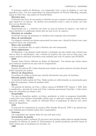 160 CAP´ITULO 20. GLOSS ´ARIO
O hostname padr˜ao do Slackware; seu computador ter´a o nome de darkstar se vocˆe n˜ao
especiﬁcar outro. Um dos computadores de desenvolvimento de Patrick Volkerding, nomeado
depois de Dark Star, uma m´usica de Grateful Dead
Diret´orio base
O diret´orio base home de um usu´ario ´e o diret´orio em que o usu´ario ´e colocado imediatamente
ap´os registrar-se no sistema. Os usu´arios tem permiss˜oes totais ´e, mais ou menos, um reino
livre em seu diret´orio base.
Diret´orio ra´ız
Representado por /, o diret´orio ra´ız existe no topo do sistema de arquivos, com todos os
outros diret´orios se ramiﬁcando abaixo dele em uma ´arvore de arquivos.
Diret´orio de trabalho
O diret´orio em que um programa se considera estar enquanto est´a executando.
Disco de inicializa¸c˜ao
Um disquete contendo um sistema operacional (no nosso caso, o kernel do Linux) com o qual
´e poss´ıvel iniciar um computador.
Disco ra´ız (rootdisk)
O disco (geralmente ﬁxo) no qual o diret´orio ra´ız est´a armazenado.
Disco suplementar
No Slackware, ´e um disquete usado durante a instala¸c˜ao que n˜ao cont´em nem o kernel (que
est´a no disco de inicializa¸c˜ao), nem o sistema de arquivos raiz (que est´a no disco raiz), mas
contem arquivos adicionais necess´arios como m´odulos para rede ou suporte para PCMCIA.
DNS
Domain Name Service (Sistema de Nomes de Dom´ınios). Um sistema que traduz nomes
para endere¸cos num´ericos em uma rede de computadores.
Dotted quad
Formato do endere¸co IP, ´e assim chamado pois consiste em quatro n´umeros (na faixa decimal
0-255) separados por pontos.
Drivers de dispositivos
Um peda¸co de c´odigo no kernel que controla diretamente uma parte do hardware.
Entrada padr˜ao (stdin)
A entrada de dados padr˜ao do Unix. Dados podem ser redirecionados ou concatenados para
a stdin dos programas, vindos de qualquer fonte.
´Epoca
Um per´ıodo da hist´oria; em Unix, a ´Epoca come¸ca `as 00:00:00 UTC Janeiro 1, 1970. Esta
´e considerada a alvorada do tempo pelo Unix e sistemas operacionais Unix-like, e todas outras
datas s˜ao calculadas em rela¸c˜ao a esta.
Framebuﬀer
Um tipo de dispositivo gr´aﬁco; no Linux, geralmente se refere ao programa framebuﬀer,
o qual provˆe uma interface framebuﬀer padr˜ao para as aplica¸c˜oes enquanto mant´em drivers
espec´ıﬁcos ocultos. Esta camada de abstra¸c˜ao libera os programas de falarem com v´arios
drivers de dispositivos.
FTP
O protocolo de transferˆencia de arquivos (File Transfer Protocol). FTP ´e um m´etodo bas-
tante utilizado para transferir dados entre computadores.
Gateway
Um computador que repassa dados de uma rede para outra.
Gerenciador de janelas
Um programa gr´aﬁco (ambiente X) que provˆe uma interface gr´aﬁca al´em do simples desenho
retangular do Sistema de janelas X. Gerenciadores de janelas geralmente provˆeem barras de
t´ıtulo, menus para os programas em execu¸c˜ao, etc.
GID
 