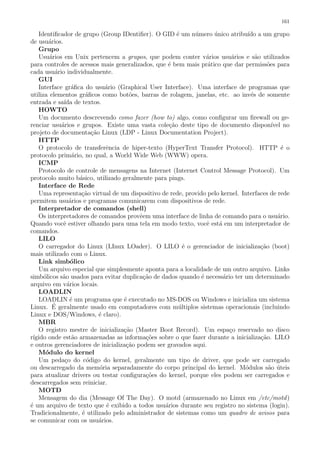 161
Identiﬁcador de grupo (Group IDentiﬁer). O GID ´e um n´umero ´unico atribu´ıdo a um grupo
de usu´arios.
Grupo
Usu´arios em Unix pertencem a grupos, que podem conter v´arios usu´arios e s˜ao utilizados
para controles de acessos mais generalizados, que ´e bem mais pr´atico que dar permiss˜oes para
cada usu´ario individualmente.
GUI
Interface gr´aﬁca do usu´ario (Graphical User Interface). Uma interface de programas que
utiliza elementos gr´aﬁcos como bot˜oes, barras de rolagem, janelas, etc. ao inv´es de somente
entrada e sa´ıda de textos.
HOWTO
Um documento descrevendo como fazer (how to) algo, como conﬁgurar um ﬁrewall ou ge-
renciar usu´arios e grupos. Existe uma vasta cole¸c˜ao deste tipo de documento dispon´ıvel no
projeto de documenta¸c˜ao Linux (LDP - Linux Documentation Project).
HTTP
O protocolo de transferˆencia de hiper-texto (HyperText Transfer Protocol). HTTP ´e o
protocolo prim´ario, no qual, a World Wide Web (WWW) opera.
ICMP
Protocolo de controle de mensagens na Internet (Internet Control Message Protocol). Um
protocolo muito b´asico, utilizado geralmente para pings.
Interface de Rede
Uma representa¸c˜ao virtual de um dispositivo de rede, provido pelo kernel. Interfaces de rede
permitem usu´arios e programas comunicarem com dispositivos de rede.
Interpretador de comandos (shell)
Os interpretadores de comandos provˆeem uma interface de linha de comando para o usu´ario.
Quando vocˆe estiver olhando para uma tela em modo texto, vocˆe est´a em um interpretador de
comandos.
LILO
O carregador do Linux (LInux LOader). O LILO ´e o gerenciador de inicializa¸c˜ao (boot)
mais utilizado com o Linux.
Link simb´olico
Um arquivo especial que simplesmente aponta para a localidade de um outro arquivo. Links
simb´olicos s˜ao usados para evitar duplica¸c˜ao de dados quando ´e necess´ario ter um determinado
arquivo em v´arios locais.
LOADLIN
LOADLIN ´e um programa que ´e executado no MS-DOS ou Windows e inicializa um sistema
Linux. ´E geralmente usado em computadores com m´ultiplos sistemas operacionais (incluindo
Linux e DOS/Windows, ´e claro).
MBR
O registro mestre de inicializa¸c˜ao (Master Boot Record). Um espa¸co reservado no disco
r´ıgido onde est˜ao armazenadas as informa¸c˜oes sobre o que fazer durante a inicializa¸c˜ao. LILO
e outros gerenciadores de inicializa¸c˜ao podem ser gravados aqui.
M´odulo do kernel
Um peda¸co do c´odigo do kernel, geralmente um tipo de driver, que pode ser carregado
ou descarregado da mem´oria separadamente do corpo principal do kernel. M´odulos s˜ao ´uteis
para atualizar drivers ou testar conﬁgura¸c˜oes do kernel, porque eles podem ser carregados e
descarregados sem reiniciar.
MOTD
Mensagem do dia (Message Of The Day). O motd (armazenado no Linux em /etc/motd)
´e um arquivo de texto que ´e exibido a todos usu´arios durante seu registro no sistema (login).
Tradicionalmente, ´e utilizado pelo administrador de sistemas como um quadro de avisos para
se comunicar com os usu´arios.
 