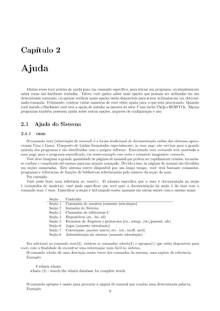 Cap´ıtulo 2
Ajuda
Muitas vezes vocˆe precisa de ajuda para um comando espec´ıﬁco, para iniciar um programa, ou simplesmente
saber como um hardware trabalha. Talvez vocˆe queira saber mais op¸c˜oes que possam ser utilizadas em um
determinado comando, ou apenas veriﬁcar quais op¸c˜oes est˜ao dispon´ıveis para serem utilizadas em um determi-
nado comando. Felizmente, existem v´arias maneiras de vocˆe obter ajuda para o que est´a procurando. Quando
vocˆe instala o Slackware vocˆe tem a op¸c˜ao de instalar os pacotes da s´erie F que inclui FAQs e HOWTOs. Alguns
programas tamb´em possuem ajuda sobre outras op¸c˜oes, arquivos de conﬁgura¸c˜ao e uso.
2.1 Ajuda do Sistema
2.1.1 man
O comando man (abrevia¸c˜ao de manual) ´e a forma tradicional de documenta¸c˜ao online dos sistemas opera-
cionais Unix e Linux. Composto de Linhas formatadas especialmente, as man page, s˜ao escritas para a grande
maioria dos programas e s˜ao distribu´ıdas com o pr´oprio software. Executando man comando ser´a mostrada a
man page para o programa especiﬁcado, em nosso exemplo esse seria o comando imagin´ario comando.
Vocˆe deve imaginar a grande quantidade de p´aginas de manual que podem ser rapidamente criadas, tornaria-
se confuso e complicado at´e mesmo para um usu´ario avan¸cado. Devido a isso, `as p´aginas de manual s˜ao divididas
em se¸c˜oes numeradas. Este sistema esteve dispon´ıvel por um longo tempo; vocˆe ver´a bastante comandos,
programas e referˆencias de fun¸c˜oes de bibliotecas referˆenciadas pelo n´umero da se¸c˜ao do man.
Por exemplo:
Vocˆe pode fazer uma referˆencia ao man(1). O n´umero especiﬁca que a man ´e documentada na se¸c˜ao
1 (comandos de usu´arios); vocˆe pode especiﬁcar que vocˆe quer a documenta¸c˜ao da se¸c˜ao 1 do man com o
comando man 1 man. Especiﬁcar a se¸c˜ao ´e ´util quando existe manuais em v´arias se¸c˜oes com o mesmo nome.
Se¸c˜ao Conte´udo
Se¸c˜ao 1 Comandos de usu´arios (somente introdu¸c˜ao)
Se¸c˜ao 2 hamadas do Sistema
Se¸c˜ao 3 Chamadas de bibliotecas C
Se¸c˜ao 4 Dispositivos (ex., hd, sd)
Se¸c˜ao 5 Formatos de Arquivos e protocolos (ex., wtmp, /etc/passwd, nfs)
Se¸c˜ao 6 Jogos (somente introdu¸c˜ao)
Se¸c˜ao 7 Conven¸c˜oes, pacotes macro, etc. (ex., nroﬀ, ascii)
Se¸c˜ao 8 Administra¸c˜ao do sistema (somente introdu¸c˜ao)
Em adicional ao comando man(1), existem os comandos whatis(1) e apropos(1) que est˜ao dispon´ıveis para
vocˆe, com a ﬁnalidade de encontrar uma informa¸c˜ao mais f´acil no sistema.
O comando whatis d´a uma descri¸c˜ao muito breve dos comandos do sistema, uma esp´ecie de referˆencia.
Exemplo:
$ whatis whatis
whatis (1) - search the whatis database for complete words
O comando apropos ´e usado para procurar a p´agina de manual que contˆem uma determinada palavra..
Exemplo:
9
 