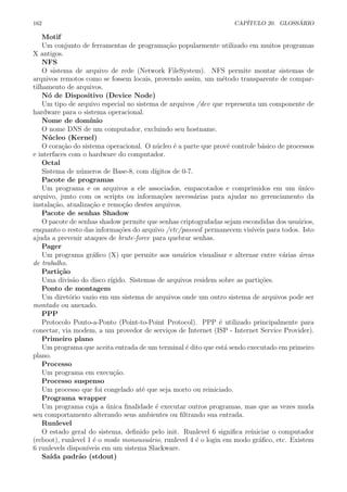 162 CAP´ITULO 20. GLOSS ´ARIO
Motif
Um conjunto de ferramentas de programa¸c˜ao popularmente utilizado em muitos programas
X antigos.
NFS
O sistema de arquivo de rede (Network FileSystem). NFS permite montar sistemas de
arquivos remotos como se fossem locais, provendo assim, um m´etodo transparente de compar-
tilhamento de arquivos.
N´o de Dispositivo (Device Node)
Um tipo de arquivo especial no sistema de arquivos /dev que representa um componente de
hardware para o sistema operacional.
Nome de dom´ınio
O nome DNS de um computador, excluindo seu hostname.
N´ucleo (Kernel)
O cora¸c˜ao do sistema operacional. O n´ucleo ´e a parte que provˆe controle b´asico de processos
e interfaces com o hardware do computador.
Octal
Sistema de n´umeros de Base-8, com d´ıgitos de 0-7.
Pacote de programas
Um programa e os arquivos a ele associados, empacotados e comprimidos em um ´unico
arquivo, junto com os scripts ou informa¸c˜oes necess´arias para ajudar no gerenciamento da
instala¸c˜ao, atualiza¸c˜ao e remo¸c˜ao destes arquivos.
Pacote de senhas Shadow
O pacote de senhas shadow permite que senhas criptografadas sejam escondidas dos usu´arios,
enquanto o resto das informa¸c˜oes do arquivo /etc/passwd permanecem vis´ıveis para todos. Isto
ajuda a prevenir ataques de brute-force para quebrar senhas.
Pager
Um programa gr´aﬁco (X) que permite aos usu´arios visualisar e alternar entre v´arias ´areas
de trabalho.
Parti¸c˜ao
Uma divis˜ao do disco r´ıgido. Sistemas de arquivos residem sobre as parti¸c˜oes.
Ponto de montagem
Um diret´orio vazio em um sistema de arquivos onde um outro sistema de arquivos pode ser
montado ou anexado.
PPP
Protocolo Ponto-a-Ponto (Point-to-Point Protocol). PPP ´e utilizado principalmente para
conectar, via modem, a um provedor de servi¸cos de Internet (ISP - Internet Service Provider).
Primeiro plano
Um programa que aceita entrada de um terminal ´e dito que est´a sendo executado em primeiro
plano.
Processo
Um programa em execu¸c˜ao.
Processo suspenso
Um processo que foi congelado at´e que seja morto ou reiniciado.
Programa wrapper
Um programa cuja a ´unica ﬁnalidade ´e executar outros programas, mas que as vezes muda
seu comportamento alterando seus ambientes ou ﬁltrando sua entrada.
Runlevel
O estado geral do sistema, deﬁnido pelo init. Runlevel 6 signiﬁca re´ıniciar o computador
(reboot), runlevel 1 ´e o modo monousu´ario, runlevel 4 ´e o login em modo gr´aﬁco, etc. Existem
6 runlevels dispon´ıveis em um sistema Slackware.
Sa´ıda padr˜ao (stdout)
 