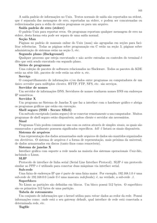 163
A sa´ıda padr˜ao de informa¸c˜oes no Unix. Textos normais de sa´ıda s˜ao reportados na stdout,
que ´e separada das mensagens de erro, reportadas na stderr, e podem ser concatenadas ou
redirecionadas para a stdin de outros programas ou para um arquivo.
Sa´ıda padr˜ao de erro (stderr)
O padr˜ao Unix para reportar erros. Os programas reportam qualquer mensagem de erro na
stderr, desta forma esta pode ser separa de uma sa´ıda normal.
Se¸c˜ao Man
P´aginas no padr˜ao de manuais online do Unix (man) s˜ao agrupadas em se¸c˜oes para faci-
litar referˆencias. Todas as p´aginas sobre programa¸c˜ao em C est˜ao na se¸c˜ao 3, p´aginas sobre
administra¸c˜ao de sistemas est˜ao na se¸c˜ao 5, etc.
Segundo plano (Background)
Qualquer processo que esteja executando e n˜ao aceite entradas ou controles do terminal ´e
dito que est´a sendo executado em segundo plano.
S´eries de programas
Uma cole¸c˜ao de pacotes de softwares relacionados no Slackware. Todos os pacotes do KDE
est˜ao na s´erie kde, pacotes de rede est˜ao na s´erie n, etc.
Servi¸co
O compartilhamento de informa¸c˜oes e/ou dados entre programas ou computadores de um
´unico servidor para m´ultiplos clientes. HTTP, FTP, NFS, etc. s˜ao servi¸cos.
Servidor de nomes
Um servidor de informa¸c˜oes DNS. Servidores de nomes traduzem nomes DNS em endere¸cos
IP num´ericos.
Servidor X
Um programa no Sistema de Janelas X que faz a interface com o hardware gr´aﬁco e abriga
os programas gr´aﬁcos que est˜ao em execu¸c˜ao.
Shell seguro (SSH - Secure SHell)
Um m´etodo encriptado (assim seguro) de se conectar remotamente a um computador. Muitos
programas de shell seguro est˜ao dispon´ıveis; ambos cliente e servidor s˜ao necess´arios.
Sinal
Programas Unix podem comunicar uns com os outros atrav´es de simples sinais, os quais s˜ao
enumerados e geralmente possuem signiﬁcados espec´ıﬁcos. kill -l listar´a os sinais dispon´ıveis.
Sistema de arquivos
Uma representa¸c˜ao dos dados armazenados onde arquivos de dados s˜ao mantidos organizados
em diret´orios. O sistema de arquivos ´e a forma de representa¸c˜ao, mais pr´oxima da universal,
de dados armazenados em discos (tanto ﬁxos como remov´ıveis).
Sistema de janelas X
Interface gr´aﬁca com suporte a rede usada na maioria dos sistemas operacionais Unix-like,
incluindo o Linux.
SLIP
Protocolo de interface de linha serial (Serial Line Interface Protocol). SLIP ´e um protocolo
similar ao PPP e ´e utilizado para conectar duas m´aquinas via interface serial.
Sub-rede
Uma faixa de endere¸cos IP que ´e parte de uma faixa maior. Por exemplo, 192.168.1.0 ´e uma
sub-rede de 192.168.0.0 (onde 0 ´e uma mascara indeﬁnida); ´e, na verdade, a sub-rede .1.
Superbloco
No Linux as parti¸c˜oes s˜ao deﬁnidas em blocos. Um bloco possui 512 bytes. O superbloco
s˜ao os primeiros 512 bytes de uma parti¸c˜ao.
Tabela de roteamento
Um conjunto de informa¸c˜oes que o kernel utiliza para rotear dados ao redor da rede. Possui
informa¸c˜oes como: onde est´a o seu gateway default, qual interface de rede est´a conectada a
determinada rede, etc.
Tagﬁle
 