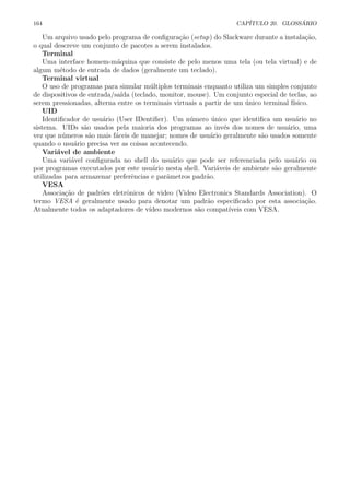 164 CAP´ITULO 20. GLOSS ´ARIO
Um arquivo usado pelo programa de conﬁgura¸c˜ao (setup) do Slackware durante a instala¸c˜ao,
o qual descreve um conjunto de pacotes a serem instalados.
Terminal
Uma interface homem-m´aquina que consiste de pelo menos uma tela (ou tela virtual) e de
algum m´etodo de entrada de dados (geralmente um teclado).
Terminal virtual
O uso de programas para simular m´ultiplos terminais enquanto utiliza um simples conjunto
de dispositivos de entrada/sa´ıda (teclado, monitor, mouse). Um conjunto especial de teclas, ao
serem pressionadas, alterna entre os terminais virtuais a partir de um ´unico terminal f´ısico.
UID
Identiﬁcador de usu´ario (User IDentiﬁer). Um n´umero ´unico que identiﬁca um usu´ario no
sistema. UIDs s˜ao usados pela maioria dos programas ao inv´es dos nomes de usu´ario, uma
vez que n´umeros s˜ao mais f´aceis de manejar; nomes de usu´ario geralmente s˜ao usados somente
quando o usu´ario precisa ver as coisas acontecendo.
Vari´avel de ambiente
Uma vari´avel conﬁgurada no shell do usu´ario que pode ser referenciada pelo usu´ario ou
por programas executados por este usu´ario nesta shell. Vari´aveis de ambiente s˜ao geralmente
utilizadas para armazenar preferˆencias e parˆametros padr˜ao.
VESA
Associa¸c˜ao de padr˜oes eletrˆonicos de video (Video Electronics Standards Association). O
termo VESA ´e geralmente usado para denotar um padr˜ao especiﬁcado por esta associa¸c˜ao.
Atualmente todos os adaptadores de v´ıdeo modernos s˜ao compat´ıveis com VESA.
 
