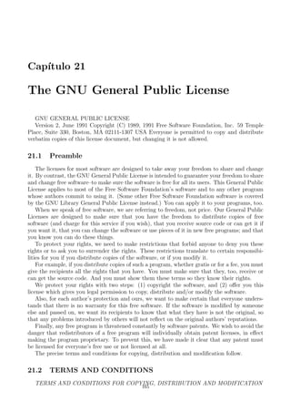 Cap´ıtulo 21
The GNU General Public License
GNU GENERAL PUBLIC LICENSE
Version 2, June 1991 Copyright (C) 1989, 1991 Free Software Foundation, Inc. 59 Temple
Place, Suite 330, Boston, MA 02111-1307 USA Everyone is permitted to copy and distribute
verbatim copies of this license document, but changing it is not allowed.
21.1 Preamble
The licenses for most software are designed to take away your freedom to share and change
it. By contrast, the GNU General Public License is intended to guarantee your freedom to share
and change free software–to make sure the software is free for all its users. This General Public
License applies to most of the Free Software Foundation’s software and to any other program
whose authors commit to using it. (Some other Free Software Foundation software is covered
by the GNU Library General Public License instead.) You can apply it to your programs, too.
When we speak of free software, we are referring to freedom, not price. Our General Public
Licenses are designed to make sure that you have the freedom to distribute copies of free
software (and charge for this service if you wish), that you receive source code or can get it if
you want it, that you can change the software or use pieces of it in new free programs; and that
you know you can do these things.
To protect your rights, we need to make restrictions that forbid anyone to deny you these
rights or to ask you to surrender the rights. These restrictions translate to certain responsibi-
lities for you if you distribute copies of the software, or if you modify it.
For example, if you distribute copies of such a program, whether gratis or for a fee, you must
give the recipients all the rights that you have. You must make sure that they, too, receive or
can get the source code. And you must show them these terms so they know their rights.
We protect your rights with two steps: (1) copyright the software, and (2) oﬀer you this
license which gives you legal permission to copy, distribute and/or modify the software.
Also, for each author’s protection and ours, we want to make certain that everyone unders-
tands that there is no warranty for this free software. If the software is modiﬁed by someone
else and passed on, we want its recipients to know that what they have is not the original, so
that any problems introduced by others will not reﬂect on the original authors’ reputations.
Finally, any free program is threatened constantly by software patents. We wish to avoid the
danger that redistributors of a free program will individually obtain patent licenses, in eﬀect
making the program proprietary. To prevent this, we have made it clear that any patent must
be licensed for everyone’s free use or not licensed at all.
The precise terms and conditions for copying, distribution and modiﬁcation follow.
21.2 TERMS AND CONDITIONS
TERMS AND CONDITIONS FOR COPYING, DISTRIBUTION AND MODIFICATION
165
 