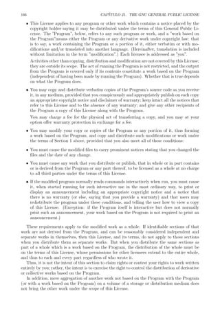 166 CAP´ITULO 21. THE GNU GENERAL PUBLIC LICENSE
• This License applies to any program or other work which contains a notice placed by the
copyright holder saying it may be distributed under the terms of this General Public Li-
cense. The ”Program”, below, refers to any such program or work, and a ”work based on
the Program”means either the Program or any derivative work under copyright law: that
is to say, a work containing the Program or a portion of it, either verbatim or with mo-
diﬁcations and/or translated into another language. (Hereinafter, translation is included
without limitation in the term ”modiﬁcation”.) Each licensee is addressed as ”you”.
Activities other than copying, distribution and modiﬁcation are not covered by this License;
they are outside its scope. The act of running the Program is not restricted, and the output
from the Program is covered only if its contents constitute a work based on the Program
(independent of having been made by running the Program). Whether that is true depends
on what the Program does.
• You may copy and distribute verbatim copies of the Program’s source code as you receive
it, in any medium, provided that you conspicuously and appropriately publish on each copy
an appropriate copyright notice and disclaimer of warranty; keep intact all the notices that
refer to this License and to the absence of any warranty; and give any other recipients of
the Program a copy of this License along with the Program.
You may charge a fee for the physical act of transferring a copy, and you may at your
option oﬀer warranty protection in exchange for a fee.
• You may modify your copy or copies of the Program or any portion of it, thus forming
a work based on the Program, and copy and distribute such modiﬁcations or work under
the terms of Section 1 above, provided that you also meet all of these conditions:
• You must cause the modiﬁed ﬁles to carry prominent notices stating that you changed the
ﬁles and the date of any change.
• You must cause any work that you distribute or publish, that in whole or in part contains
or is derived from the Program or any part thereof, to be licensed as a whole at no charge
to all third parties under the terms of this License.
• If the modiﬁed program normally reads commands interactively when run, you must cause
it, when started running for such interactive use in the most ordinary way, to print or
display an announcement including an appropriate copyright notice and a notice that
there is no warranty (or else, saying that you provide a warranty) and that users may
redistribute the program under these conditions, and telling the user how to view a copy
of this License. (Exception: if the Program itself is interactive but does not normally
print such an announcement, your work based on the Program is not required to print an
announcement.)
These requirements apply to the modiﬁed work as a whole. If identiﬁable sections of that
work are not derived from the Program, and can be reasonably considered independent and
separate works in themselves, then this License, and its terms, do not apply to those sections
when you distribute them as separate works. But when you distribute the same sections as
part of a whole which is a work based on the Program, the distribution of the whole must be
on the terms of this License, whose permissions for other licensees extend to the entire whole,
and thus to each and every part regardless of who wrote it.
Thus, it is not the intent of this section to claim rights or contest your rights to work written
entirely by you; rather, the intent is to exercise the right to control the distribution of derivative
or collective works based on the Program.
In addition, mere aggregation of another work not based on the Program with the Program
(or with a work based on the Program) on a volume of a storage or distribution medium does
not bring the other work under the scope of this License.
 