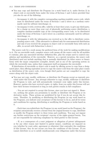 21.2. TERMS AND CONDITIONS 167
• You may copy and distribute the Program (or a work based on it, under Section 2) in
object code or executable form under the terms of Sections 1 and 2 above provided that
you also do one of the following:
– Accompany it with the complete corresponding machine-readable source code, which
must be distributed under the terms of Sections 1 and 2 above on a medium custo-
marily used for software interchange; or,
– Accompany it with a written oﬀer, valid for at least three years, to give any third party,
for a charge no more than your cost of physically performing source distribution, a
complete machine-readable copy of the corresponding source code, to be distributed
under the terms of Sections 1 and 2 above on a medium customarily used for software
interchange; or,
– Accompany it with the information you received as to the oﬀer to distribute corres-
ponding source code. (This alternative is allowed only for noncommercial distribution
and only if you received the program in object code or executable form with such an
oﬀer, in accord with Subsection b above.)
The source code for a work means the preferred form of the work for making modiﬁcations
to it. For an executable work, complete source code means all the source code for all modules
it contains, plus any associated interface deﬁnition ﬁles, plus the scripts used to control com-
pilation and installation of the executable. However, as a special exception, the source code
distributed need not include anything that is normally distributed (in either source or binary
form) with the major components (compiler, kernel, and so on) of the operating system on
which the executable runs, unless that component itself accompanies the executable.
If distribution of executable or object code is made by oﬀering access to copy from a desig-
nated place, then oﬀering equivalent access to copy the source code from the same place counts
as distribution of the source code, even though third parties are not compelled to copy the
source along with the object code.
• You may not copy, modify, sublicense, or distribute the Program except as expressly pro-
vided under this License. Any attempt otherwise to copy, modify, sublicense or distribute
the Program is void, and will automatically terminate your rights under this License.
However, parties who have received copies, or rights, from you under this License will not
have their licenses terminated so long as such parties remain in full compliance.
- You are not required to accept this License, since you have not signed it. Howe-
ver, nothing else grants you permission to modify or distribute the Program or its
derivative works. These actions are prohibited by law if you do not accept this Li-
cense. Therefore, by modifying or distributing the Program (or any work based on
the Program), you indicate your acceptance of this License to do so, and all its terms
and conditions for copying, distributing or modifying the Program or works based on
it.
- Each time you redistribute the Program (or any work based on the Program), the
recipient automatically receives a license from the original licensor to copy, distribute
or modify the Program subject to these terms and conditions. You may not impose
any further restrictions on the recipients’ exercise of the rights granted herein. You
are not responsible for enforcing compliance by third parties to this License.
- If, as a consequence of a court judgment or allegation of patent infringement
or for any other reason (not limited to patent issues), conditions are imposed on
you (whether by court order, agreement or otherwise) that contradict the conditions
of this License, they do not excuse you from the conditions of this License. If you
cannot distribute so as to satisfy simultaneously your obligations under this License
 