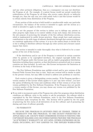 168 CAP´ITULO 21. THE GNU GENERAL PUBLIC LICENSE
and any other pertinent obligations, then as a consequence you may not distribute
the Program at all. For example, if a patent license would not permit royalty-free
redistribution of the Program by all those who receive copies directly or indirectly
through you, then the only way you could satisfy both it and this License would be
to refrain entirely from distribution of the Program.
If any portion of this section is held invalid or unenforceable under any particular
circumstance, the balance of the section is intended to apply and the section as a
whole is intended to apply in other circumstances.
It is not the purpose of this section to induce you to infringe any patents or
other property right claims or to contest validity of any such claims; this section has
the sole purpose of protecting the integrity of the free software distribution system,
which is implemented by public license practices. Many people have made generous
contributions to the wide range of software distributed through that system in reliance
on consistent application of that system; it is up to the author/donor to decide if he
or she is willing to distribute software through any other system and a licensee cannot
impose that choice.
This section is intended to make thoroughly clear what is believed to be a conse-
quence of the rest of this License.
- If the distribution and/or use of the Program is restricted in certain countries
either by patents or by copyrighted interfaces, the original copyright holder who
places the Program under this License may add an explicit geographical distribution
limitation excluding those countries, so that distribution is permitted only in or among
countries not thus excluded. In such case, this License incorporates the limitation as
if written in the body of this License.
- The Free Software Foundation may publish revised and/or new versions of the
General Public License from time to time. Such new versions will be similar in spirit
to the present version, but may diﬀer in detail to address new problems or concerns.
Each version is given a distinguishing version number. If the Program speciﬁes a
version number of this License which applies to it and ”any later version”, you have
the option of following the terms and conditions either of that version or of any later
version published by the Free Software Foundation. If the Program does not specify
a version number of this License, you may choose any version ever published by the
Free Software Foundation.
• If you wish to incorporate parts of the Program into other free programs whose distribution
conditions are diﬀerent, write to the author to ask for permission. For software which is
copyrighted by the Free Software Foundation, write to the Free Software Foundation;
we sometimes make exceptions for this. Our decision will be guided by the two goals
of preserving the free status of all derivatives of our free software and of promoting the
sharing and reuse of software generally.
- NO WARRANTY
BECAUSE THE PROGRAM IS LICENSED FREE OF CHARGE, THERE IS
NO WARRANTY FOR THE PROGRAM, TO THE EXTENT PERMITTED BY
APPLICABLE LAW. EXCEPT WHEN OTHERWISE STATED IN WRITING THE
COPYRIGHT HOLDERS AND/OR OTHER PARTIES PROVIDE THE PROGRAM
”AS IS”WITHOUT WARRANTY OF ANY KIND, EITHER EXPRESSED OR IM-
PLIED, INCLUDING, BUT NOT LIMITED TO, THE IMPLIED WARRANTIES
 