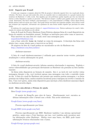 2.2. AJUDA ONLINE 11
2.2.2 Suporte por E-mail
A todos que compram o conjunto oﬁcial de CDs do projeto ´e oferecido suporte livre via e-mail pelo desen-
volvedor. Por favor, isso que est´a sendo dito, deve ser mantido entre os colaboradores (e a grande maioria dos
usu´arios) do Slackware A velha escola. Isso signiﬁca que n´os preferimos ajudar `aqueles que tˆem um interesse
sincero e est˜ao dispostos a ajudar no processo. N´os faremos sempre o melhor para ajudar quem nos envia um
e-mail. Entretanto, Por favor veriﬁque a documenta¸c˜ao e o site (especialmente os FAQs e talvez algum f´orum
listado abaixo) antes de enviar um e-mail. Vocˆe pode iniciar sua busca nas respostas simples, seria menos e-mail
que ter´ıamos que responder, obviamente n´os ajudamos de uma forma melhor `aqueles que precisam de nossa
ajuda.
O endere¸co de e-mail para suporte t´ecnico ´e: support@slackware.com. Outros endere¸cos de e-mail e infor-
ma¸c˜oes de contato s˜ao listados no site oﬁcial.
Lista de E-mail do Projeto Slackware Linux Existem algumas listas de e-mail dispon´ıveis em
forma de sum´ario ou formul´ario normal. Veriﬁque as instru¸c˜oes para saber como se inscrever.
Para inscrever em uma lista de e-mail, envie uma mensagem para:
majordomo@slackware.com
com a frase subscribe [nome da lista] no corpo da mensagem. A descri¸c˜ao das listas est´a
abaixo (use o nome abaixo para o inscrever-se na lista).
Os arquivos da lista de e-mail podem ser encontrador no site do Slackware em:
http://slackware.com/lists/archive/
slackware-announce
A lista de e-mail slackware-announce ´e utilizada para anunciar novas vers˜oes, principais
atualiza¸c˜oes e outras informa¸c˜oes em geral.
slackware-security
A lista de e-mail slackware-security informa assuntos relacionados `a seguran¸ca. Exploits e
outras vulnerabilidades que perten¸cam diretamente ao Slackware s˜ao postadas na lista imedia-
tamente.
As listas est˜ao disponiveis no formato de sum´ario. Isto ´e, ao inv´es de vocˆe receber v´arias
mensagens durante o dia, vocˆe receber´a apenas uma mensagem com todo o conte´udo criado
no dia. A lista de e-mail do Slackware n˜ao permite que usu´arios postem mensagem, e as listas
possuem um tr´afego baixo, muitos usu´arios encontram pouca vantagem em receber o sum´ario da
lista. Caso vocˆe queira, ainda est˜ao dispon´ıveis para inscri¸c˜ao a lista slackware-announce-digest
ou slackware-security-digest.
2.2.3 Sites n˜ao-oﬁciais e F´oruns de ajuda
Sites Google (www.google.com)
O mestre do Kung-Fu para sites de busca. Absolutamente vocˆe, encontra as
´ultimas informa¸c˜oes sobre o kernel com o t´ıtulo: N˜ao aceite substitutos.
Google:Linux (www.google.com/linux)
Procura especiﬁcamente por Linux
Google:BSD (www.google.com/bsd)
Procura especiﬁcamente por BSD. Slackware tamb´em ´e um sistema operacional
gen´erico, assim como o Unix funciona, por isso, vocˆe tamb´em pode encontrar mui-
tas informa¸c˜oes sobre Slackware. Muitas vezes uma busca, em BSD, pode trazer
informa¸c˜oes t´ecnicas relacionadas com o Linux.
Google:Groups (groups.google.com)
 
