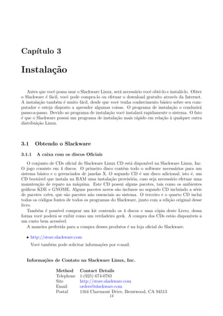 Cap´ıtulo 3
Instala¸c˜ao
Antes que vocˆe possa usar o Slackware Linux, ser´a necess´ario vocˆe obtˆe-lo e instal´a-lo. Obter
o Slackware ´e f´acil, vocˆe pode compra-lo ou efetuar o download gratu´ıto atrav´es da Internet.
A instala¸c˜ao tamb´em ´e muito f´acil, desde que vocˆe tenha conhecimento b´asico sobre seu com-
putador e esteja disposto a aprender algumas coisas. O programa de instala¸c˜ao o conduzir´a
passo-a-passo. Devido ao programa de instala¸c˜ao vocˆe instalar´a rapidamente o sistema. O fato
´e que o Slackware possui um programa de instala¸c˜ao mais r´apido em rela¸c˜ao `a qualquer outra
distribui¸c˜ao Linux.
3.1 Obtendo o Slackware
3.1.1 A caixa com os discos Oﬁciais
O conjunto de CDs oﬁcial do Slackware Linux CD est´a dispon´ıvel na Slackware Linux, Inc.
O jogo consiste em 4 discos. O primeiro disco contˆem todo o software necess´arios para um
sistema b´asico e o gerenciados de janelas X. O segundo CD ´e um disco adicional; isto ´e, um
CD boot´avel que instala na RAM uma instala¸c˜ao provis´oria, caso seja necess´ario efetuar uma
manuten¸c˜ao de reparo na m´aquina. Este CD possui alguns pacotes, tais como os ambientes
gr´aﬁcos KDE e GNOME. Alguns pacotes novos s˜ao inclusos no segundo CD incluindo a s´erie
de pacotes extra, que s˜ao pacotes n˜ao essenciais ao sistema. O terceiro e o quarto CD inclui
todos os c´odigos fontes de todos os programas do Slackware, junto com a edi¸c˜ao original desse
livro.
Tamb´em ´e poss´ıvel comprar um kit contendo os 4 discos e uma c´opia deste Livro, dessa
forma vocˆe poder´a se exibir como um verdadeiro geek. A compra dos CDs est˜ao dispon´ıveis a
um custo bem acess´ıvel.
A maneira preferida para a compra desses produtos ´e na loja oﬁcial do Slackware.
• http://store.slackware.com
Vocˆe tambˆem pode solicitar informa¸c˜oes por e-mail.
Informa¸c˜oes de Contato na Slackware Linux, Inc.
Method Contact Details
Telephone 1-(925) 674-0783
Site http://store.slackware.com
Email orders@slackware.com
Postal 1164 Claremont Drive, Brentwood, CA 94513
13
 