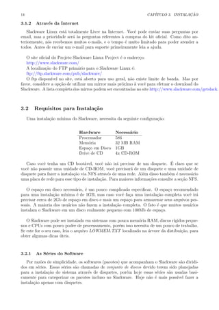 14 CAP´ITULO 3. INSTALA¸C ˜AO
3.1.2 Atrav´es da Internet
Slackware Linux est´a totalmente Livre na Internet. Vocˆe pode enviar suas perguntas por
email, mas a prioridade ser´a `as perguntas referentes `a compras do kit oﬁcial. Como dito an-
teriormente, n´os recebemos muitos e-mails, e o tempo ´e muito limitado para poder atender a
todos. Antes de enviar um e-mail para suporte primeiramente leia a ajuda.
O site oﬁcial do Projeto Slackware Linux Project ´e o endere¸co:
http://www.slackware.com/
A localiza¸c˜ao do FTP prim´ario para o Slackware Linux ´e:
ftp://ftp.slackware.com/pub/slackware/
O ftp dispon´ıvel no site, est´a aberto para uso geral, n˜ao existe limite de banda. Mas por
favor, considere a op¸c˜ao de utilizar um mirror mais pr´oximo `a vocˆe para efetuar o download do
Slackware. A lista completa dos mirros podem ser encontradas no site http://www.slackware.com/getslack.
3.2 Requisitos para Instala¸c˜ao
Uma instala¸c˜ao m´ınima do Slackware, necessita da seguinte conﬁgura¸c˜ao:
Hardware Necess´ario
Processador 586
Mem´oria 32 MB RAM
Espa¸co em Disco 1GB
Drive de CD 4x CD-ROM
Caso vocˆe tenha um CD boot´avel, vocˆe n˜ao ir´a precisar de um disquete. ´E claro que se
vocˆe n˜ao possuir uma unidade de CD-ROM, vocˆe precisar´a de um disquete e uma unidade de
disquete para fazer a instala¸c˜ao via NFS atrav´es de uma rede. Al´em disso tamb´em ´e necess´ario
uma placa de rede para esse tipo de instala¸c˜ao. Para maiores informa¸c˜oes consulte a se¸c˜ao NFS.
O espa¸co em disco necess´ario, ´e um pouco complicado especiﬁcar. O espa¸co recomendado
para uma instala¸c˜ao m´ınima ´e de 1GB, mas caso vocˆe fa¸ca uma instala¸c˜ao completa vocˆe ir´a
precisar cerca de 2Gb de espa¸co em disco e mais um espa¸co para armazenar seus arquivos pes-
soais. A maioria dos usu´arios n˜ao fazem a instala¸c˜ao completa. O fato ´e que muitos usu´arios
instalam o Slackware em um disco realmente pequeno com 100Mb de espa¸co.
O Slackware pode ser instalado em sistemas com pouca mem´oria RAM, discos r´ıgidos peque-
nos e CPUs com pouco poder de processamento, por´em isso necesita de um pouco de trabalho.
Se este for o seu caso, leia o arquivo LOWMEM.TXT localizado na ´arvore da distibui¸c˜ao, para
obter algumas dicas ´uteis.
3.2.1 As S´eries do Software
Por raz˜oes de simplicidade, os softwares (pacotes) que acompanham o Slackware s˜ao dividi-
dos em s´eries. Essas s´eries s˜ao chamadas de conjunto de discos devido terem sido planejadas
para a instala¸c˜ao do sistema atrav´es de disquetes, por´em hoje essas s´eries s˜ao usadas basi-
camente para categorizar os pacotes incluso no Slackware. Hoje n˜ao ´e mais poss´ıvel fazer a
instala¸c˜ao apenas com disquetes.
 