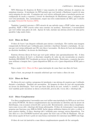 16 CAP´ITULO 3. INSTALA¸C ˜AO
NFS (Sistemas de Arquivos de Rede) ´e uma maneira de utilizar sistemas de arquivos em
m´aquinas remotas. A instala¸c˜ao via NFS permite que vocˆe instale o Slackware `a partir de uma
outra m´aquina de sua rede. A m´aquina que vocˆe estiver utilizando para a instala¸c˜ao precisa ser
conﬁgurada de modo a exportar a ´arvore de distribui¸c˜ao do Slackwware para a m´aquina que
vocˆe est´a instalando. Isto, naturalmente, requer um certo conhecimento do NFS, que ´e coberto
na se¸c˜ao Network File System (NFS).
Tamb´em ´e poss´ıvel executar o NFS atrav´es de um m´etodo como o PLIP (sobre uma porta
paralela), SLIP, e PPP (exceto sobre uma conex˜ao via modem). Entretanto, ´e recomend´avel
que vocˆe utilize uma placa de rede. Apesar de tudo, instalar um sistema atrav´es de uma porta
paralela ´e algo muito lento.
3.2.3 Disco de Boot
O disco de boot ´e um disquete utilizado para iniciar a instala¸c˜ao. Ele contˆem uma imagem
compactada do Kernel que ´e utilizada para controlar o hardware durante a instala¸c˜ao. Ao me-
nos que vocˆe esteja utilizando um CD, este disco ´e necess´ario. Os discos de boot s˜ao localizados
no diret´orio bootdisks/ da ´arvore da distribui¸c˜ao.
Existem diversos discos de boot que vocˆe pode utilizar (s˜ao aproximadamente 16). A lista
completa dos discos de boot e a descri¸c˜ao completa de cada um s˜ao encontradas no arquivo
bootdisks/README.TXT localizado na ´arvore da distribui¸c˜ao. Entretanto, a maioria das pes-
soas utilizam a imagem bare.i (para dispositivos IDE ou scsi.s (para dispositivos SCSI) para o
boot.
Veja a se¸c˜ao 3.2.3 - Disco de Boot para instru¸c˜oes de como fazer um disco de boot.
Ap´os o boot, um prompt de comando solicitar´a que vocˆe insira o disco de root.
3.2.4 Disco de Root
Os discos de root contˆem o programa de instala¸c˜ao e um sistema de arquivos que ´e utilizado
durante a instala¸c˜ao. Tamb´em s˜ao necess´arios. As imagens do disco de root s˜ao encontradas
na ´arvore da distribui¸c˜ao. Vocˆe ter´a que fazer dois discos de root, install.1 e install.2. Aqui,
vocˆe tamb´em pode encontrar os discos network.dsk, pcmcia.dsk, rescue.dsk, e sbootmgr.dsk.
3.2.5 Disco Complementar
Um disco complementar ´e necess´ario caso vocˆe utilize uma instala¸c˜ao via NFS ou se vocˆe tiver
um cart˜ao PCMCIA. Os discos complementares s˜ao encontrados no diret´otio ra´ız da ´arvore de
distribui¸c˜ao, com os nomes network.dsk e pcmcia.dsk. Recentemente, outros discos complemen-
tares como rescue.dsk e sbootmgr.dsk foram adicionados. O disco de restaura¸c˜ao ´e uma imagem
pequena que funciona com 4MB de RAM. Inclui alguns utilit´arios b´asicos de rede e o editor vi
para reparos r´apidos. O disco sbootmgr.dsk ´e utilizado para carregar outros dispositivos. Use
este disco se o seu CD-ROM boot´avel n˜ao quiser dar boot com os CDs do Slackware. Ele pe-
dir´a outras op¸c˜oes de boot e pode ser uma forma conveniente de contornar uma BIOS com bugs.
O disco de root ir´a instru´ı-lo a usar discos complementares quando ele for carregado.
 