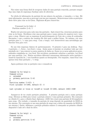 18 CAP´ITULO 3. INSTALA¸C ˜AO
N˜ao existe uma forma f´acil de recuperar dados de uma parti¸c˜ao removida, portanto sempre
fa¸ca uma c´opia de seguran¸ca (backup) antes de alter´a-las.
Na tabela de informa¸c˜oes da parti¸c˜ao h´a um n´umero da parti¸c˜ao, o tamanho, e o tipo. H´a
mais informa¸c˜oes, mas n˜ao se preocupe com isso por enquanto. Removeremos todas as parti¸c˜oes
deste drive para criar as do Linux. Digitamos d para removˆe-las:
Command (m for help): d
Partition number (1-4): 1
Repita este processo para cada uma das parti¸c˜oes. Ap´os removˆe-las, estaremos prontos para
criar as do Linux. Decidimos criar uma parti¸c˜ao para o nosso sistema de arquivos root e uma
para o swap. Observe que os esquemas de particionamento do Unix s˜ao a causa de acaloradas
discuss˜oes, e que a maioria dos usu´arios lhe dir´a qual a melhor forma. No m´ınimo, crie uma
parti¸c˜ao para o / e uma para swap. Com o tempo, vocˆe desenvolver´a uma metodologia que
funcione bem para vocˆe.
Eu uso dois esquemas b´asicos de particionamento. O primeiro ´e para um desktop. Fa¸co
4 parti¸c˜oes, /, /home, /usr/local, e swap. Assim posso re-instalar ou atualizar tudo que est´a
instalado em / sem remover os meus arquivos de dados no /home ou os meus aplicativos perso-
nalizados compilados no /usr/local. Em servidores, geralmente substituo a parti¸c˜ao /usr/local
por uma parti¸c˜ao /var. Muitos servidores diferentes armazenam informa¸c˜oes nesta parti¸c˜ao e
mantˆe-la separada do / traz benef´ıcios quanto ao desempenho. Por enquanto, vamos ﬁcar com
apenas estas duas parti¸c˜oes: / e swap.
Agora podemos criar as parti¸c˜oes com o comando n:
Command (m for help):n
Command action
e extended
p primary partition (1-4)
p
Partition number (1-4)}: 1
First cylinder (0-1060, default 0): 0
Last cylinder or +size or +sizeM or +sizeK (0-1060, default 1060):+64M
Assegure-se de ter criado parti¸c˜oes prim´arias. A primeira parti¸c˜ao ser´a a nossa parti¸c˜ao
swap. Diremos ao fdisk para tornar a parti¸c˜ao n´umero 1 uma parti¸c˜ao prim´aria. Ela come¸car´a
no cilindro 0 e, para o cilindro ﬁnal, digitamos +64M. Isto criar´a uma parti¸c˜ao de 64 megabytes
para swap. (Na verdade, o tamanho da parti¸c˜ao de swap depende da quantidade de RAM do
seu sistema. Por conven¸c˜ao se usa uma parti¸c˜ao de swap com o dobro do tamanho da RAM do
seu sistema.) Ent˜ao, deﬁnimos a parti¸c˜ao prim´aria n´umero 2 come¸cando no primeiro cilindro
dispon´ıvel e indo at´e o ﬁnal do drive.
Command (m for help): n
Command action
e extended
p primary partition (1-4)
 