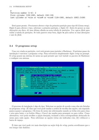 3.4. O PROGRAMA SETUP 19
p
Partition number (1-4): 2
First cylinder (124-1060, default 124):124
Last cylinder or +size or +sizeM or +sizeK (124-1060, default 1060):}1060
Est´a quase pronto. Precisamos alterar o tipo da primeira parti¸c˜ao para tipo 82 (Linux swap).
Digite t para alterar o tipo, selecione a primeira parti¸c˜ao, e digite 82. Antes de gravar as suas
altera¸c˜oes em disco, dˆe uma ´ultima olhada na nova tabela de parti¸c˜oes. Use o p no fdisk para
exibir a tabela de parti¸c˜oes. Se tudo parecer estar bem, digite w para salvar as suas altera¸c˜oes
e sair do fdisk.
3.4 O programa setup
Uma vez criada as parti¸c˜oes, vocˆe est´a pronto para instalar o Slackware. O pr´oximo passo da
instala¸c˜ao ´e executar o programa setup. Para execut´a-lo simplesmente digite setup no prompt.
O setup possui um sistema de menu na qual permite que vocˆe instale os pacotes do Slackware
e conﬁgure seu sistema.
O processo de instala¸c˜ao ´e algo do tipo: Selecione as op¸c˜oes de acordo como elas s˜ao listadas
no programa setup. (´E claro que vocˆe pode mudar a ordem de escolha das op¸c˜oes, n˜ao seguindo
passo-a-passo o programa.) Os itens do menu s˜ao selecionados usando as teclas seta para cima
e seta para baixo, e os bot˜oes Okay e Cancel s˜ao usados para proseguir ou para voltar. Como
alternativa, vocˆe pode escolher a op¸c˜ao desejada, teclando a letra correspondente destacada do
menu para cada op¸c˜ao. Para selecionar as op¸c˜oes (estas s˜ao indicadas com [X]) utiliza-se a
barra de espa¸co.
´E claro que vocˆe pode ver mais descri¸c˜oes na se¸c˜ao help do setup, por´em acreditamos que o
seu tempo vale dinheiro.
 