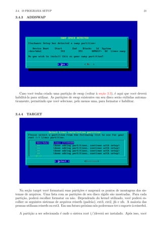 3.4. O PROGRAMA SETUP 21
3.4.3 ADDSWAP
Caso vocˆe tenha criado uma parti¸c˜ao de swap (voltar `a se¸c˜ao 3.3), ´e aqui que vocˆe dever´a
habilit´a-la para utilizar. As parti¸c˜oes de swap existentes em seu disco ser˜ao exibidas automa-
ticamente, permitindo que vocˆe selecione, pelo menos uma, para formatar e habilitar.
3.4.4 TARGET
Na se¸c˜ao target vocˆe formatar´a suas parti¸c˜oes e mapear´a os pontos de montagens dos sis-
temas de arquivos. Uma lista com as parti¸c˜oes de seu disco r´ıgido s˜ao mostradas. Para cada
parti¸c˜ao, poder´a escolher formatar ou n˜ao. Dependendo do kernel utilizado, vocˆe poder´a es-
colher os seguintes sistemas de arquivos reiserfs (padr˜ao), ext3, ext2, jfs e xfs. A maioria das
pessoas utilizam reiserfs ou ext3. Em um futuro pr´oximo n´os poderemos ter o suporte `a reiserfs4.
A parti¸c˜ao a ser selecionada ´e onde o sistera root (/ )dever´a ser instalado. Ap´os isso, vocˆe
 
