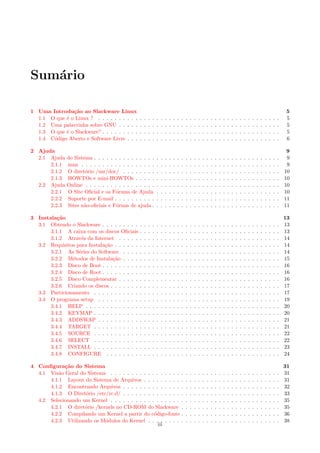 Sum´ario
1 Uma Introdu¸c˜ao ao Slackware Linux 5
1.1 O que ´e o Linux ? . . . . . . . . . . . . . . . . . . . . . . . . . . . . . . . . . . . . . . . . . . . . 5
1.2 Uma palavrinha sobre GNU . . . . . . . . . . . . . . . . . . . . . . . . . . . . . . . . . . . . . . . 5
1.3 O que ´e o Slackware? . . . . . . . . . . . . . . . . . . . . . . . . . . . . . . . . . . . . . . . . . . . 5
1.4 C´odigo Aberto e Software Livre . . . . . . . . . . . . . . . . . . . . . . . . . . . . . . . . . . . . . 6
2 Ajuda 9
2.1 Ajuda do Sistema . . . . . . . . . . . . . . . . . . . . . . . . . . . . . . . . . . . . . . . . . . . . . 9
2.1.1 man . . . . . . . . . . . . . . . . . . . . . . . . . . . . . . . . . . . . . . . . . . . . . . . . 9
2.1.2 O diret´orio /usr/doc/ . . . . . . . . . . . . . . . . . . . . . . . . . . . . . . . . . . . . . . 10
2.1.3 HOWTOs e mini-HOWTOs . . . . . . . . . . . . . . . . . . . . . . . . . . . . . . . . . . . 10
2.2 Ajuda Online . . . . . . . . . . . . . . . . . . . . . . . . . . . . . . . . . . . . . . . . . . . . . . . 10
2.2.1 O Site Oﬁcial e os F´orums de Ajuda . . . . . . . . . . . . . . . . . . . . . . . . . . . . . . 10
2.2.2 Suporte por E-mail . . . . . . . . . . . . . . . . . . . . . . . . . . . . . . . . . . . . . . . . 11
2.2.3 Sites n˜ao-oﬁciais e F´oruns de ajuda . . . . . . . . . . . . . . . . . . . . . . . . . . . . . . . 11
3 Instala¸c˜ao 13
3.1 Obtendo o Slackware . . . . . . . . . . . . . . . . . . . . . . . . . . . . . . . . . . . . . . . . . . . 13
3.1.1 A caixa com os discos Oﬁciais . . . . . . . . . . . . . . . . . . . . . . . . . . . . . . . . . . 13
3.1.2 Atrav´es da Internet . . . . . . . . . . . . . . . . . . . . . . . . . . . . . . . . . . . . . . . 14
3.2 Requisitos para Instala¸c˜ao . . . . . . . . . . . . . . . . . . . . . . . . . . . . . . . . . . . . . . . . 14
3.2.1 As S´eries do Software . . . . . . . . . . . . . . . . . . . . . . . . . . . . . . . . . . . . . . 14
3.2.2 M´etodos de Instala¸c˜ao . . . . . . . . . . . . . . . . . . . . . . . . . . . . . . . . . . . . . . 15
3.2.3 Disco de Boot . . . . . . . . . . . . . . . . . . . . . . . . . . . . . . . . . . . . . . . . . . . 16
3.2.4 Disco de Root . . . . . . . . . . . . . . . . . . . . . . . . . . . . . . . . . . . . . . . . . . . 16
3.2.5 Disco Complementar . . . . . . . . . . . . . . . . . . . . . . . . . . . . . . . . . . . . . . . 16
3.2.6 Criando os discos . . . . . . . . . . . . . . . . . . . . . . . . . . . . . . . . . . . . . . . . . 17
3.3 Particionamento . . . . . . . . . . . . . . . . . . . . . . . . . . . . . . . . . . . . . . . . . . . . . 17
3.4 O programa setup . . . . . . . . . . . . . . . . . . . . . . . . . . . . . . . . . . . . . . . . . . . . 19
3.4.1 HELP . . . . . . . . . . . . . . . . . . . . . . . . . . . . . . . . . . . . . . . . . . . . . . . 20
3.4.2 KEYMAP . . . . . . . . . . . . . . . . . . . . . . . . . . . . . . . . . . . . . . . . . . . . . 20
3.4.3 ADDSWAP . . . . . . . . . . . . . . . . . . . . . . . . . . . . . . . . . . . . . . . . . . . . 21
3.4.4 TARGET . . . . . . . . . . . . . . . . . . . . . . . . . . . . . . . . . . . . . . . . . . . . . 21
3.4.5 SOURCE . . . . . . . . . . . . . . . . . . . . . . . . . . . . . . . . . . . . . . . . . . . . . 22
3.4.6 SELECT . . . . . . . . . . . . . . . . . . . . . . . . . . . . . . . . . . . . . . . . . . . . . 22
3.4.7 INSTALL . . . . . . . . . . . . . . . . . . . . . . . . . . . . . . . . . . . . . . . . . . . . . 23
3.4.8 CONFIGURE . . . . . . . . . . . . . . . . . . . . . . . . . . . . . . . . . . . . . . . . . . 24
4 Conﬁgura¸c˜ao do Sistema 31
4.1 Vis˜ao Geral do Sistema . . . . . . . . . . . . . . . . . . . . . . . . . . . . . . . . . . . . . . . . . 31
4.1.1 Layout do Sistema de Arquivos . . . . . . . . . . . . . . . . . . . . . . . . . . . . . . . . . 31
4.1.2 Encontrando Arquivos . . . . . . . . . . . . . . . . . . . . . . . . . . . . . . . . . . . . . . 32
4.1.3 O Diret´orio /etc/rc.d/ . . . . . . . . . . . . . . . . . . . . . . . . . . . . . . . . . . . . . . 33
4.2 Selecionando um Kernel . . . . . . . . . . . . . . . . . . . . . . . . . . . . . . . . . . . . . . . . . 35
4.2.1 O diret´orio /kernels no CD-ROM do Slackware . . . . . . . . . . . . . . . . . . . . . . . . 35
4.2.2 Compilando um Kernel a partir do c´odigo-fonte . . . . . . . . . . . . . . . . . . . . . . . . 36
4.2.3 Utilizando os M´odulos do Kernel . . . . . . . . . . . . . . . . . . . . . . . . . . . . . . . . 38
iii
 