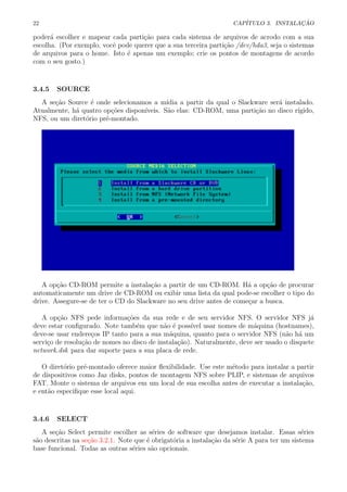 22 CAP´ITULO 3. INSTALA¸C ˜AO
poder´a escolher e mapear cada parti¸c˜ao para cada sistema de arquivos de acrodo com a sua
escolha. (Por exemplo, vocˆe pode querer que a sua terceira parti¸c˜ao /dev/hda3, seja o sistemas
de arquivos para o home. Isto ´e apenas um exemplo; crie os pontos de montagens de acordo
com o seu gosto.)
3.4.5 SOURCE
A se¸c˜ao Source ´e onde selecionamos a m´ıdia a partir da qual o Slackware ser´a instalado.
Atualmente, h´a quatro op¸c˜oes dispon´ıveis. S˜ao elas: CD-ROM, uma parti¸c˜ao no disco r´ıgido,
NFS, ou um diret´orio pr´e-montado.
A op¸c˜ao CD-ROM permite a instala¸c˜ao a partir de um CD-ROM. H´a a op¸c˜ao de procurar
automaticamente um drive de CD-ROM ou exibir uma lista da qual pode-se escolher o tipo do
drive. Assegure-se de ter o CD do Slackware no seu drive antes de come¸car a busca.
A op¸c˜ao NFS pede informa¸c˜oes da sua rede e de seu servidor NFS. O servidor NFS j´a
deve estar conﬁgurado. Note tamb´em que n˜ao ´e poss´ıvel usar nomes de m´aquina (hostnames),
deve-se usar endere¸cos IP tanto para a sua m´aquina, quanto para o servidor NFS (n˜ao h´a um
servi¸co de resolu¸c˜ao de nomes no disco de instala¸c˜ao). Naturalmente, deve ser usado o disquete
network.dsk para dar suporte para a sua placa de rede.
O diret´orio pr´e-montado oferece maior ﬂexibilidade. Use este m´etodo para instalar a partir
de dispositivos como Jaz disks, pontos de montagem NFS sobre PLIP, e sistemas de arquivos
FAT. Monte o sistema de arquivos em um local de sua escolha antes de executar a instala¸c˜ao,
e ent˜ao especiﬁque esse local aqui.
3.4.6 SELECT
A se¸c˜ao Select permite escolher as s´eries de software que desejamos instalar. Essas s´eries
s˜ao descritas na se¸c˜ao 3.2.1. Note que ´e obrigat´oria a instala¸c˜ao da s´erie A para ter um sistema
base funcional. Todas as outras s´eries s˜ao opcionais.
 