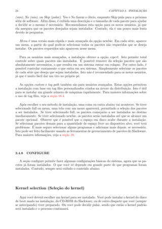 24 CAP´ITULO 3. INSTALA¸C ˜AO
(sim), No (n˜ao), ou Skip (pular). Yes e No fazem o ´obvio, enquanto Skip pula para a pr´oxima
s´erie de software. Al´em disso, ´e exibida uma descri¸c˜ao e o tamanho de cada pacote para ajudar
a decidir se o mesmo ´e necess´ario. Recomendamos esta op¸c˜ao para os novos usu´arios, j´a que
ela assegura que os pacotes desejados sejam instalados. Contudo, ela ´e um pouco mais lenta
devido `as perguntas.
Menu ´e uma vers˜ao mais r´apida e mais avan¸cada da op¸c˜ao newbie. Em cada s´erie, aparece
um menu, a partir do qual pode-se selecionar todos os pacotes n˜ao requeridos que se deseja
instalar. Os pacotes requeridos n˜ao aparecem nesse menu.
Para os usu´arios mais avan¸cados, a instala¸c˜ao oferece a op¸c˜ao expert. Isto permite total
controle sobre quais pacotes s˜ao instalados. ´E poss´ıvel remover da sele¸c˜ao pacotes que s˜ao
absolutamente necess´arios, o que resulta em um sistema entrar em colapso. Por outro lado, ´e
poss´ıvel controlar exatamente o que entra em seu sistema. Simplesmente selecione os pacotes
de cada s´erie que deseja que sejam instalados. Isto n˜ao ´e recomendado para os novos usu´arios,
j´a que ´e muito f´acil dar um tiro no pr´oprio p´e.
As op¸c˜oes custom e tag path tamb´em s˜ao para usu´arios avan¸cados. Estas op¸c˜oes permitem
a instala¸c˜ao com base em tag ﬁles personalizados criados na ´arvore da distribui¸c˜ao. Isto ´e ´util
para se instalar um grande n´umero de m´aquinas rapidamente. Para maiores informa¸c˜oes sobre
o uso de tag ﬁles, veja a se¸c˜ao 18.4.
Ap´os escolher o seu m´etodo de instala¸c˜ao, uma coisa ou outra abaixo vai acontecer. Se tiver
selecionado full ou menu, uma tela com um menu aparecer´a, permitindo a sele¸c˜ao dos pacotes
a ser instalados. Se tiver selecionado full, os pacotes come¸car˜ao a ser instalados no destino
imediatamente. Se tiver selecionado newbie, os pacotes ser˜ao instalados at´e que se alcance um
pacote opcional. Observe que ´e poss´ıvel que o espa¸co em disco acabe durante a instala¸c˜ao.
Se selecionar pacotes demais para a quantidade de espa¸co livre no dispositivo alvo, vocˆe ter´a
problemas. ´E mais seguro selecionar alguns programas e adicionar mais depois, se necess´ario.
Isto pode ser feito facilmente usando as ferramentas de gerenciamento de pacotes do Slackware.
Para maiores informa¸c˜oes, veja a se¸c˜ao 18.
3.4.8 CONFIGURE
A se¸c˜ao conﬁgure permite fazer algumas conﬁgura¸c˜oes b´asicas do sistema, agora que os pa-
cotes j´a foram instalados. O que vocˆe vˆe depende em grande parte de que programas foram
instalados. Contudo, sempre ser´a exibido o conte´udo abaixo:
Kernel selection (Sele¸c˜ao do kernel)
Aqui vocˆe dever´a escolher um kernel para ser instalado. Vocˆe pode instalar o kernel do disco
de boot usado na instala¸c˜ao, do CD-ROM do Slackware, ou de outro disquete que vocˆe (sempre
se antecipando) tiver preparado. Ou vocˆe pode decidir pular, sendo que ent˜ao o kernel padr˜ao
ser´a instalado e o processo continuar´a.
 