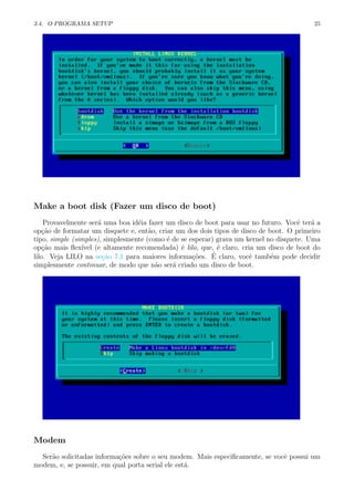 3.4. O PROGRAMA SETUP 25
Make a boot disk (Fazer um disco de boot)
Provavelmente ser´a uma boa id´eia fazer um disco de boot para usar no futuro. Vocˆe ter´a a
op¸c˜ao de formatar um disquete e, ent˜ao, criar um dos dois tipos de disco de boot. O primeiro
tipo, simple (simples), simplesmente (como ´e de se esperar) grava um kernel no disquete. Uma
op¸c˜ao mais ﬂex´ıvel (e altamente recomendada) ´e lilo, que, ´e claro, cria um disco de boot do
lilo. Veja LILO na se¸c˜ao 7.1 para maiores informa¸c˜oes. ´E claro, vocˆe tamb´em pode decidir
simplesmente continuar, de modo que n˜ao ser´a criado um disco de boot.
Modem
Ser˜ao solicitadas informa¸c˜oes sobre o seu modem. Mais especiﬁcamente, se vocˆe possui um
modem, e, se possuir, em qual porta serial ele est´a.
 