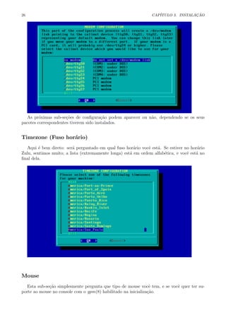 26 CAP´ITULO 3. INSTALA¸C ˜AO
As pr´oximas sub-se¸c˜oes de conﬁgura¸c˜ao podem aparecer ou n˜ao, dependendo se os seus
pacotes correspondentes tiverem sido instalados.
Timezone (Fuso hor´ario)
Aqui ´e bem direto: ser´a perguntado em qual fuso hor´ario vocˆe est´a. Se estiver no hor´ario
Zulu, sentimos muito; a lista (extremamente longa) est´a em ordem alfab´etica, e vocˆe est´a no
ﬁnal dela.
Mouse
Esta sub-se¸c˜ao simplesmente pergunta que tipo de mouse vocˆe tem, e se vocˆe quer ter su-
porte ao mouse no console com o gpm(8) habilitado na inicializa¸c˜ao.
 