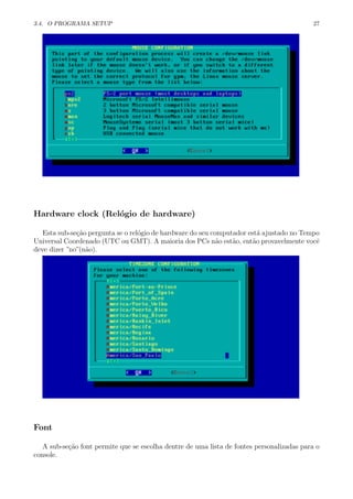 3.4. O PROGRAMA SETUP 27
Hardware clock (Rel´ogio de hardware)
Esta sub-se¸c˜ao pergunta se o rel´ogio de hardware do seu computador est´a ajustado no Tempo
Universal Coordenado (UTC ou GMT). A maioria dos PCs n˜ao est˜ao, ent˜ao provavelmente vocˆe
deve dizer ”no”(n˜ao).
Font
A sub-se¸c˜ao font permite que se escolha dentre de uma lista de fontes personalizadas para o
console.
 