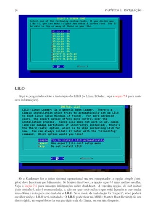 28 CAP´ITULO 3. INSTALA¸C ˜AO
LILO
Aqui ´e perguntado sobre a instala¸c˜ao do LILO (o LInux LOader; veja a se¸c˜ao 7.1 para mai-
ores informa¸c˜oes).
Se o Slackware for o ´unico sistema operacional em seu computador, a op¸c˜ao simple (sim-
ples) deve funcionar perfeitamente. Se houver dual-boot, a op¸c˜ao expert ´e uma melhor escolha.
Veja a se¸c˜ao 7.5 para maiores informa¸c˜oes sobre dual-boot. A terceira op¸c˜ao, do not install
(n˜ao instalar), n˜ao ´e recomendada, a n˜ao ser que vocˆe saiba o que est´a fazendo e que tenha
uma ´otima raz˜ao para n˜ao instalar o LILO. Se o modo de instala¸c˜ao for ”expert”, vocˆe poder´a
escolher onde o LILO ser´a instalado. O LILO pode ﬁcar na MBR (Master Boot Record) do seu
disco r´ıgido, no superbloco da sua parti¸c˜ao ra´ız do Linux, ou em um disquete.
 