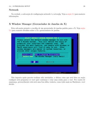 3.4. O PROGRAMA SETUP 29
Network
Na verdade, a sub-se¸c˜ao de conﬁgura¸c˜ao network ´e o netconﬁg. Veja a se¸c˜ao 5.1 para maiores
informa¸c˜oes.
X Window Manager (Gerenciador de Janelas do X)
Esta sub-se¸c˜ao permite a escolha de um gerenciador de janelas padr˜ao para o X. Veja se¸c˜ao
5.1 para maiores detalhes sobre o X e gerenciadores de janelas.
N˜ao importa quais pacotes tenham sido instalados, a ´ultima coisa que ser´a feita na se¸c˜ao
conﬁgure ser´a perguntar se vocˆe quer continuar e criar uma senha para o root. Por raz˜oes de
seguran¸ca, provavelmente est´a ser´a uma boa id´eia; todavia, como tudo mais no Slackware, vocˆe
decide.
 
