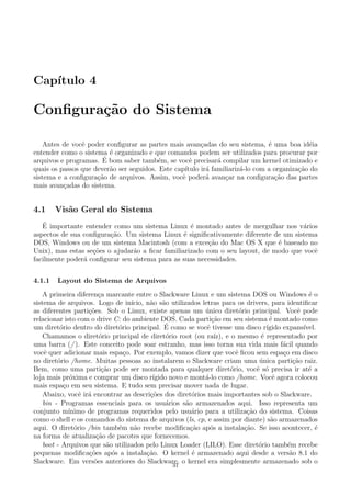 Cap´ıtulo 4
Conﬁgura¸c˜ao do Sistema
Antes de vocˆe poder conﬁgurar as partes mais avan¸cadas do seu sistema, ´e uma boa id´eia
entender como o sistema ´e organizado e que comandos podem ser utilizados para procurar por
arquivos e programas. ´E bom saber tamb´em, se vocˆe precisar´a compilar um kernel otimizado e
quais os passos que dever˜ao ser seguidos. Este cap´ıtulo ir´a familiariz´a-lo com a organiza¸c˜ao do
sistema e a conﬁgura¸c˜ao de arquivos. Assim, vocˆe poder´a avan¸car na conﬁgura¸c˜ao das partes
mais avan¸cadas do sistema.
4.1 Vis˜ao Geral do Sistema
´E importante entender como um sistema Linux ´e montado antes de mergulhar nos v´arios
aspectos de sua conﬁgura¸c˜ao. Um sistema Linux ´e signiﬁcativamente diferente de um sistema
DOS, Windows ou de um sistema Macintosh (com a exce¸c˜ao do Mac OS X que ´e baseado no
Unix), mas estas se¸c˜oes o ajudar˜ao a ﬁcar familiarizado com o seu layout, de modo que vocˆe
facilmente poder´a conﬁgurar seu sistema para as suas necessidades.
4.1.1 Layout do Sistema de Arquivos
A primeira diferen¸ca marcante entre o Slackware Linux e um sistema DOS ou Windows ´e o
sistema de arquivos. Logo de in´ıcio, n˜ao s˜ao utilizados letras para os drivers, para identiﬁcar
as diferentes parti¸c˜oes. Sob o Linux, existe apenas um ´unico diret´orio principal. Vocˆe pode
relacionar isto com o drive C: do ambiente DOS. Cada parti¸c˜ao em seu sistema ´e montado como
um diret´orio dentro do diret´orio principal. ´E como se vocˆe tivesse um disco r´ıgido expans´ıvel.
Chamamos o diret´orio principal de diret´orio root (ou ra´ız), e o mesmo ´e representado por
uma barra (/ ). Este conceito pode soar estranho, mas isso torna sua vida mais f´acil quando
vocˆe quer adicionar mais espa¸co. Por exemplo, vamos dizer que vocˆe ﬁcou sem espa¸co em disco
no diret´orio /home. Muitas pessoas ao instalarem o Slackware criam uma ´unica parti¸c˜ao raiz.
Bem, como uma parti¸c˜ao pode ser montada para qualquer diret´orio, vocˆe s´o precisa ir at´e a
loja mais pr´oxima e comprar um disco r´ıgido novo e mont´a-lo como /home. Vocˆe agora colocou
mais espa¸co em seu sistema. E tudo sem precisar mover nada de lugar.
Abaixo, vocˆe ir´a encontrar as descri¸c˜oes dos diret´orios mais importantes sob o Slackware.
bin - Programas essenciais para os usu´arios s˜ao armazenados aqui. Isso representa um
conjunto m´ınimo de programas requeridos pelo usu´ario para a utiliza¸c˜ao do sistema. Coisas
como o shell e os comandos do sistema de arquivos (ls, cp, e assim por diante) s˜ao armazenados
aqui. O diret´orio /bin tamb´em n˜ao recebe modiﬁca¸c˜ao ap´os a instala¸c˜ao. Se isso acontecer, ´e
na forma de atualiza¸c˜ao de pacotes que fornecemos.
boot - Arquivos que s˜ao utilizados pelo Linux Loader (LILO). Esse diret´orio tamb´em recebe
pequenas modiﬁca¸c˜oes ap´os a instala¸c˜ao. O kernel ´e armazenado aqui desde a vers˜ao 8.1 do
Slackware. Em vers˜oes anteriores do Slackware, o kernel era simplesmente armazenado sob o
31
 