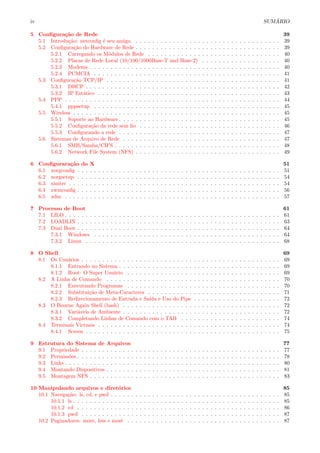 iv SUM ´ARIO
5 Conﬁgura¸c˜ao de Rede 39
5.1 Introdu¸c˜ao: netconﬁg ´e seu amigo. . . . . . . . . . . . . . . . . . . . . . . . . . . . . . . . . . . . 39
5.2 Conﬁgura¸c˜ao do Hardware de Rede . . . . . . . . . . . . . . . . . . . . . . . . . . . . . . . . . . . 39
5.2.1 Carregando os M´odulos de Rede . . . . . . . . . . . . . . . . . . . . . . . . . . . . . . . . 40
5.2.2 Placas de Rede Local (10/100/1000Base-T and Base-2) . . . . . . . . . . . . . . . . . . . 40
5.2.3 Modems . . . . . . . . . . . . . . . . . . . . . . . . . . . . . . . . . . . . . . . . . . . . . . 40
5.2.4 PCMCIA . . . . . . . . . . . . . . . . . . . . . . . . . . . . . . . . . . . . . . . . . . . . . 41
5.3 Conﬁgura¸c˜ao TCP/IP . . . . . . . . . . . . . . . . . . . . . . . . . . . . . . . . . . . . . . . . . . 41
5.3.1 DHCP . . . . . . . . . . . . . . . . . . . . . . . . . . . . . . . . . . . . . . . . . . . . . . . 42
5.3.2 IP Est´atico . . . . . . . . . . . . . . . . . . . . . . . . . . . . . . . . . . . . . . . . . . . . 43
5.4 PPP . . . . . . . . . . . . . . . . . . . . . . . . . . . . . . . . . . . . . . . . . . . . . . . . . . . . 44
5.4.1 pppsetup . . . . . . . . . . . . . . . . . . . . . . . . . . . . . . . . . . . . . . . . . . . . . 45
5.5 Wireless . . . . . . . . . . . . . . . . . . . . . . . . . . . . . . . . . . . . . . . . . . . . . . . . . . 45
5.5.1 Suporte ao Hardware . . . . . . . . . . . . . . . . . . . . . . . . . . . . . . . . . . . . . . . 45
5.5.2 Conﬁgura¸c˜ao da rede sem ﬁo . . . . . . . . . . . . . . . . . . . . . . . . . . . . . . . . . . 46
5.5.3 Conﬁgurando a rede . . . . . . . . . . . . . . . . . . . . . . . . . . . . . . . . . . . . . . . 47
5.6 Sistemas de Arquivo de Rede . . . . . . . . . . . . . . . . . . . . . . . . . . . . . . . . . . . . . . 47
5.6.1 SMB/Samba/CIFS . . . . . . . . . . . . . . . . . . . . . . . . . . . . . . . . . . . . . . . . 48
5.6.2 Network File System (NFS) . . . . . . . . . . . . . . . . . . . . . . . . . . . . . . . . . . . 49
6 Conﬁgurara¸c˜ao do X 51
6.1 xorgconﬁg . . . . . . . . . . . . . . . . . . . . . . . . . . . . . . . . . . . . . . . . . . . . . . . . . 51
6.2 xorgsetup . . . . . . . . . . . . . . . . . . . . . . . . . . . . . . . . . . . . . . . . . . . . . . . . . 54
6.3 xinitrc . . . . . . . . . . . . . . . . . . . . . . . . . . . . . . . . . . . . . . . . . . . . . . . . . . . 54
6.4 xwmconﬁg . . . . . . . . . . . . . . . . . . . . . . . . . . . . . . . . . . . . . . . . . . . . . . . . . 56
6.5 xdm . . . . . . . . . . . . . . . . . . . . . . . . . . . . . . . . . . . . . . . . . . . . . . . . . . . . 57
7 Processo de Boot 61
7.1 LILO . . . . . . . . . . . . . . . . . . . . . . . . . . . . . . . . . . . . . . . . . . . . . . . . . . . . 61
7.2 LOADLIN . . . . . . . . . . . . . . . . . . . . . . . . . . . . . . . . . . . . . . . . . . . . . . . . . 63
7.3 Dual Boot . . . . . . . . . . . . . . . . . . . . . . . . . . . . . . . . . . . . . . . . . . . . . . . . . 64
7.3.1 Windows . . . . . . . . . . . . . . . . . . . . . . . . . . . . . . . . . . . . . . . . . . . . . 64
7.3.2 Linux . . . . . . . . . . . . . . . . . . . . . . . . . . . . . . . . . . . . . . . . . . . . . . . 68
8 O Shell 69
8.1 Os Usu´arios . . . . . . . . . . . . . . . . . . . . . . . . . . . . . . . . . . . . . . . . . . . . . . . . 69
8.1.1 Entrando no Sistema . . . . . . . . . . . . . . . . . . . . . . . . . . . . . . . . . . . . . . . 69
8.1.2 Root: O Super Usu´ario . . . . . . . . . . . . . . . . . . . . . . . . . . . . . . . . . . . . . 69
8.2 A Linha de Comando . . . . . . . . . . . . . . . . . . . . . . . . . . . . . . . . . . . . . . . . . . 70
8.2.1 Executando Programas . . . . . . . . . . . . . . . . . . . . . . . . . . . . . . . . . . . . . 70
8.2.2 Substitui¸c˜ao de Meta-Caracteres . . . . . . . . . . . . . . . . . . . . . . . . . . . . . . . . 71
8.2.3 Redirecionamento de Entrada e Sa´ıda e Uso do Pipe . . . . . . . . . . . . . . . . . . . . . 72
8.3 O Bourne Again Shell (bash) . . . . . . . . . . . . . . . . . . . . . . . . . . . . . . . . . . . . . . 72
8.3.1 Vari´aveis de Ambiente . . . . . . . . . . . . . . . . . . . . . . . . . . . . . . . . . . . . . . 72
8.3.2 Completando Linhas de Comando com o TAB . . . . . . . . . . . . . . . . . . . . . . . . 74
8.4 Terminais Virtuais . . . . . . . . . . . . . . . . . . . . . . . . . . . . . . . . . . . . . . . . . . . . 74
8.4.1 Screen . . . . . . . . . . . . . . . . . . . . . . . . . . . . . . . . . . . . . . . . . . . . . . . 75
9 Estrutura do Sistema de Arquivos 77
9.1 Propriedade . . . . . . . . . . . . . . . . . . . . . . . . . . . . . . . . . . . . . . . . . . . . . . . . 77
9.2 Permiss˜oes . . . . . . . . . . . . . . . . . . . . . . . . . . . . . . . . . . . . . . . . . . . . . . . . . 78
9.3 Links . . . . . . . . . . . . . . . . . . . . . . . . . . . . . . . . . . . . . . . . . . . . . . . . . . . . 80
9.4 Montando Dispositivos . . . . . . . . . . . . . . . . . . . . . . . . . . . . . . . . . . . . . . . . . . 81
9.5 Montagem NFS . . . . . . . . . . . . . . . . . . . . . . . . . . . . . . . . . . . . . . . . . . . . . . 83
10 Manipulando arquivos e diret´orios 85
10.1 Navega¸c˜ao: ls, cd, e pwd . . . . . . . . . . . . . . . . . . . . . . . . . . . . . . . . . . . . . . . . . 85
10.1.1 ls . . . . . . . . . . . . . . . . . . . . . . . . . . . . . . . . . . . . . . . . . . . . . . . . . . 85
10.1.2 cd . . . . . . . . . . . . . . . . . . . . . . . . . . . . . . . . . . . . . . . . . . . . . . . . . 86
10.1.3 pwd . . . . . . . . . . . . . . . . . . . . . . . . . . . . . . . . . . . . . . . . . . . . . . . . 87
10.2 Paginadores: more, less e most . . . . . . . . . . . . . . . . . . . . . . . . . . . . . . . . . . . . . 87
 