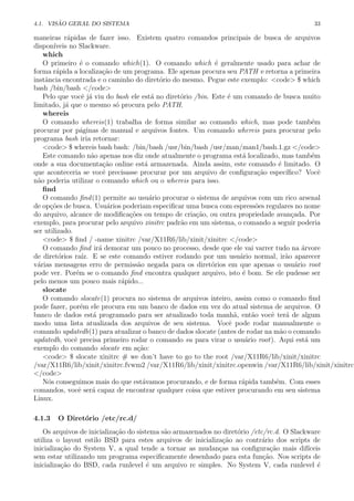 4.1. VIS ˜AO GERAL DO SISTEMA 33
maneiras r´apidas de fazer isso. Existem quatro comandos principais de busca de arquivos
dispon´ıveis no Slackware.
which
O primeiro ´e o comando which(1). O comando which ´e geralmente usado para achar de
forma r´apida a localiza¸c˜ao de um programa. Ele apenas procura seu PATH e retorna a primeira
instˆancia encontrada e o caminho do diret´orio do mesmo. Pegue este exemplo: <code> $ which
bash /bin/bash </code>
Pelo que vocˆe j´a viu do bash ele est´a no diret´orio /bin. Este ´e um comando de busca muito
limitado, j´a que o mesmo s´o procura pelo PATH.
whereis
O comando whereis(1) trabalha de forma similar ao comando which, mas pode tamb´em
procurar por p´aginas de manual e arquivos fontes. Um comando whereis para procurar pelo
programa bash iria retornar:
<code> $ whereis bash bash: /bin/bash /usr/bin/bash /usr/man/man1/bash.1.gz </code>
Este comando n˜ao apenas nos diz onde atualmente o programa est´a localizado, mas tamb´em
onde a sua documenta¸c˜ao online est´a armazenada. Ainda assim, este comando ´e limitado. O
que aconteceria se vocˆe precisasse procurar por um arquivo de conﬁgura¸c˜ao espec´ıﬁco? Vocˆe
n˜ao poderia utilizar o comando which ou o whereis para isso.
ﬁnd
O comando ﬁnd(1) permite ao usu´ario procurar o sistema de arquivos com um rico arsenal
de op¸c˜oes de busca. Usu´arios poderiam especiﬁcar uma busca com espress˜oes regulares no nome
do arquivo, alcance de modiﬁca¸c˜oes ou tempo de cria¸c˜ao, ou outra propriedade avan¸cada. Por
exemplo, para procurar pelo arquivo xinitrc padr˜ao em um sistema, o comando a seguir poderia
ser utilizado.
<code> $ ﬁnd / -name xinitrc /var/X11R6/lib/xinit/xinitrc </code>
O comando ﬁnd ir´a demorar um pouco no processo, desde que ele vai varrer tudo na ´arvore
de diret´orios ra´ız. E se este comando estiver rodando por um usu´ario normal, ir˜ao aparecer
v´arias mensagens erro de permiss˜ao negada para os diret´orios em que apenas o usu´ario root
pode ver. Por´em se o comando ﬁnd encontra qualquer arquivo, isto ´e bom. Se ele pudesse ser
pelo menos um pouco mais r´apido...
slocate
O comando slocate(1) procura no sistema de arquivos inteiro, assim como o comando ﬁnd
pode fazer, por´em ele procura em um banco de dados em vez do atual sistema de arquivos. O
banco de dados est´a programado para ser atualizado toda manh˜a, ent˜ao vocˆe ter´a de algum
modo uma lista atualizada dos arquivos de seu sistema. Vocˆe pode rodar manualmente o
comando updatedb(1) para atualizar o banco de dados slocate (antes de rodar na m˜ao o comando
updatedb, vocˆe precisa primeiro rodar o comando su para virar o usu´ario root). Aqui est´a um
exemplo do comando slocate em a¸c˜ao:
<code> $ slocate xinitrc # we don’t have to go to the root /var/X11R6/lib/xinit/xinitrc
/var/X11R6/lib/xinit/xinitrc.fvwm2 /var/X11R6/lib/xinit/xinitrc.openwin /var/X11R6/lib/xinit/xinitrc.
</code>
N´os conseguimos mais do que est´avamos procurando, e de forma r´apida tamb´em. Com esses
comandos, vocˆe ser´a capaz de encontrar qualquer coisa que estiver procurando em seu sistema
Linux.
4.1.3 O Diret´orio /etc/rc.d/
Os arquivos de inicializa¸c˜ao do sistema s˜ao armazenados no diret´orio /etc/rc.d. O Slackware
utiliza o layout estilo BSD para estes arquivos de inicializa¸c˜ao ao contr´ario dos scripts de
inicializa¸c˜ao do System V, a qual tende a tornar as mudan¸cas na conﬁgura¸c˜ao mais dif´ıceis
sem estar utilizando um programa especiﬁcamente desenhado para esta fun¸c˜ao. Nos scripts de
inicializa¸c˜ao do BSD, cada runlevel ´e um arquivo rc simples. No System V, cada runlevel ´e
 