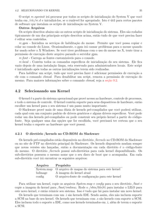 4.2. SELECIONANDO UM KERNEL 35
O script rc.sysvinit ir´a procurar por todos os scripts de inicializa¸c˜ao do System V que vocˆe
tenha em /etc/rc.d e inicializ´a-los, se o runlevel for apropriado. Isto ´e ´util para certos pacotes
de software que instalam os scripts de inicializa¸c˜ao no System V.
Outros Arquivos
Os scripts descritos abaixo s˜ao os outros scripts de inicializa¸c˜ao do sistema. Eles s˜ao rodados
tipicamente de um dos principais scripts descritos acima, ent˜ao tudo de que vocˆe precisa fazer
´e editar seus conte´udos.
rc.gpm - Inicializa os servi¸cos de habilita¸c˜ao do mouse. Permite que vocˆe possa copiar e
colar no console do Linux. Ocasionalmente, o gpm ir´a causar problemas para o mouse quando
for usado sobre o X Windows. Se vocˆe tiver problemas com o uso do mouse no X, tente tirar a
permiss˜ao de execu¸c˜ao deste arquivo parando o servidor gpm.
rc.font - Carrega as fontes customiz´aveis para o console.
rc.local - Cont´em todos os comandos espec´ıﬁcos de inicializa¸c˜ao do seu sistema. Ele ﬁca
vazio depois de uma instala¸c˜ao limpa, esta reservado para administradores locais. Este script
´e inicializado ap´os todas as outras inicializa¸c˜oes terem sido realizadas.
Para habilitar um script, tudo que vocˆe precisa fazer ´e adicionar permiss˜oes de execu¸c˜ao a
ele com o comando chmod. Para desabilitar um script, remova a permiss˜ao de execu¸c˜ao do
mesmo. Para maiores informa¸c˜oes sobre o comando chmod, veja a se¸c˜ao 9.2.
4.2 Selecionando um Kernel
O kernel ´e a parte do sistema operacional que provˆe acesso ao hardware, controle de processos,
e todo o sistema de controle. O kernel cont´em suporte para seus dispositivos de hardware, ent˜ao
escolher um kernel para o seu sistema ´e um passo muito importante.
O Slackware provˆe mais de uma d´uzia de kernels pr´e-compilados que vocˆe poder´a utilizar,
cada qual com um conjunto padr˜ao de drivers gen´ericos e alguns drivers espec´ıﬁcos. Vocˆe pode
rodar um dos kernels pr´e-compilados ou pode construir seu pr´oprio kernel a partir do c´odigo-
fonte. Seja qualquer uma das op¸c˜oes que for escolhida, vocˆe precisar´a ter certeza que o seu
kernel tenha o suporte ao hardware que vocˆe possui.
4.2.1 O diret´orio /kernels no CD-ROM do Slackware
Os kernels pr´e-compilados est˜ao dispon´ıveis no diret´orio /kernels no CD-ROM do Slackware
ou no site de FTP no diret´orio principal do Slackware. Os kernels dispon´ıveis mudam sempre
que novas vers˜oes s˜ao lan¸cadas, ent˜ao a documenta¸c˜ao em cada diret´orio ´e o c´odigo-fonte
do mesmo. O diret´orio /kernels possui sub-diret´orios para cada kernel disponibilizado. Os
sub-diret´orios possuem o mesmo nome que o seu disco de boot que o acompanha. Em cada
sub-diret´orio vocˆe ir´a encontrar os seguintes arquivos:
Arquivo Prop´osito
System.map O arquivo de mapas do sistema para este kernel
bzImage A imagem do kernel atual
conﬁg O arquivo-fonte de conﬁgura¸c˜ao para este kernel
Para utilizar um kernel, copie os arquivos System.map e conﬁg para o seu diret´orio /boot e
copie a imagem do kernel para /boot/vmlinuz. Rode o /sbin/lilo(8) para instalar o LILO para
este novo kernel, e ent˜ao reinicie seu sistema. Isso ´e tudo que h´a para instalar um novo kernel.
Os kernels que terminam com um .i s˜ao kernels IDE. Sendo assim, eles n˜ao incluem suporte
a SCSI na base do seu kernel. Os kernels que terminam com .s s˜ao kernels com suporte a SCSI.
Eles incluem todo o suporte a IDE, como nos kernels terminados em .i, al´em de terem o suporte
a SCSI.
 