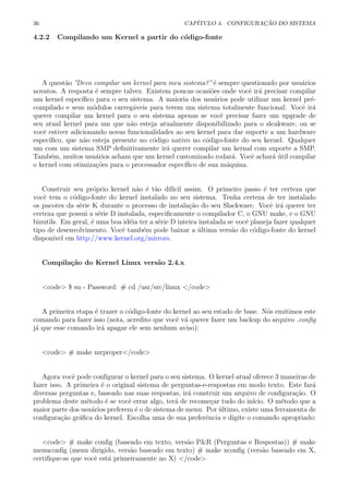 36 CAP´ITULO 4. CONFIGURA¸C ˜AO DO SISTEMA
4.2.2 Compilando um Kernel a partir do c´odigo-fonte
A quest˜ao ”Devo compilar um kernel para meu sistema?”´e sempre questionado por usu´arios
novatos. A resposta ´e sempre talvez. Existem poucas ocasi˜oes onde vocˆe ir´a precisar compilar
um kernel espec´ıﬁco para o seu sistema. A maioria dos usu´arios pode utilizar um kernel pr´e-
compilado e seus m´odulos carreg´aveis para terem um sistema totalmente funcional. Vocˆe ir´a
querer compilar um kernel para o seu sistema apenas se vocˆe precisar fazer um upgrade de
seu atual kernel para um que n˜ao esteja atualmente disponibilizado para o slcakware, ou se
vocˆe estiver adicionando novas funcionalidades ao seu kernel para dar suporte a um hardware
espec´ıﬁco, que n˜ao esteja presente no c´odigo nativo no c´odigo-fonte do seu kernel. Qualquer
um com um sistema SMP deﬁnitivamente ir´a querer compilar um kernal com suporte a SMP.
Tamb´em, muitos usu´arios acham que um kernel customizado rodar´a. Vocˆe achar´a ´util compilar
o kernel com otimiza¸c˜oes para o processador espec´ıﬁco de sua m´aquina.
Construir seu pr´oprio kernel n˜ao ´e t˜ao dif´ıcil assim. O primeiro passo ´e ter certeza que
vocˆe tem o c´odigo-fonte do kernel instalado no seu sistema. Tenha certeza de ter instalado
os pacotes da s´erie K durante o processo de instala¸c˜ao do seu Slackware. Vocˆe ir´a querer ter
certeza que possui a s´erie D instalada, especiﬁcamente o compilador C, o GNU make, e o GNU
binutils. Em geral, ´e uma boa id´eia ter a s´erie D inteira instalada se vocˆe planeja fazer qualquer
tipo de desenvolvimento. Vocˆe tamb´em pode baixar a ´ultima vers˜ao do c´odigo-fonte do kernel
dispon´ıvel em http://www.kernel.org/mirrors.
Compila¸c˜ao do Kernel Linux vers˜ao 2.4.x
<code> $ su - Password: # cd /usr/src/linux </code>
A primeira etapa ´e trazer o c´odigo-fonte do kernel ao seu estado de base. N´os emitimos este
comando para fazer isso (nota, acredito que vocˆe v´a querer fazer um backup do arquivo .conﬁg
j´a que esse comando ir´a apagar ele sem nenhum aviso):
<code> # make mrproper</code>
Agora vocˆe pode conﬁgurar o kernel para o seu sistema. O kernel atual oferece 3 maneiras de
fazer isso. A primeira ´e o original sistema de perguntas-e-respostas em modo texto. Este far´a
diversas perguntas e, baseado nas suas respostas, ir´a construir um arquivo de conﬁgura¸c˜ao. O
problema deste m´etodo ´e se vocˆe errar algo, ter´a de recome¸car tudo do in´ıcio. O m´etodo que a
maior parte dos usu´arios preferem ´e o de sistema de menu. Por ´ultimo, existe uma ferramenta de
conﬁgura¸c˜ao gr´aﬁca do kernel. Escolha uma de sua preferˆencia e digite o comando apropriado:
<code> # make conﬁg (baseado em texto, vers˜ao P&R (Perguntas e Respostas)) # make
menuconﬁg (menu dirigido, vers˜ao baseado em texto) # make xconﬁg (vers˜ao baseado em X,
certiﬁque-se que vocˆe est´a primeiramente no X) </code>
 