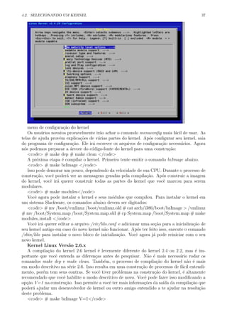 4.2. SELECIONANDO UM KERNEL 37
menu de conﬁgura¸c˜ao do kernel
Os usu´arios novatos provavelmente ir˜ao achar o comando menuconﬁg mais f´acil de usar. As
telas de ajuda provˆem explica¸c˜oes de v´arias partes do kernel. Ap´os conﬁgurar seu kernel, saia
do programa de conﬁgura¸c˜ao. Ele ir´a escrever os arquivos de conﬁgura¸c˜ao necess´arios. Agora
n´os podemos preparar a ´arvore do c´odigo-fonte do kernel para uma constru¸c˜ao:
<code> # make dep # make clean </code>
A pr´oxima etapa ´e compilar o kernel. Primeiro tente emitir o comando bzImage abaixo.
<code> # make bzImage </code>
Isso pode demorar um pouco, dependendo da velocidade de sua CPU. Durante o processo de
constru¸c˜ao, vocˆe poder´a ver as mensagens geradas pela compila¸c˜ao. Ap´os construir a imagem
do kernel, vocˆe ir´a querer construir todas as partes do kernel que vocˆe marcou para serem
modulares.
<code> # make modules</code>
Vocˆe agora pode instalar o kernel e seus m´odulos que compilou. Para instalar o kernel em
um sistema Slackware, os comandos abaixo devem ser digitados:
<code> # mv /boot/vmlinuz /boot/vmlinuz.old # cat arch/i386/boot/bzImage > /vmlinuz
# mv /boot/System.map /boot/System.map.old # cp System.map /boot/System.map # make
modules install </code>
Vocˆe ir´a querer editar o arquivo /etc/lilo.conf e adicionar uma se¸c˜ao para a inicializa¸c˜ao de
seu kernel antigo em caso do novo kernel n˜ao funcionar. Ap´os ter feito isso, execute o comando
/sbin/lilo para instalar o novo bloco de inicializa¸c˜ao. Vocˆe agora j´a pode reiniciar com o seu
novo kernel.
Kernel Linux Vers˜ao 2.6.x
A compila¸c˜ao do kernel 2.6 kernel ´e levemente diferente do kernel 2.4 ou 2.2, mas ´e im-
portante que vocˆe entenda as diferen¸cas antes de pesquisar. N˜ao ´e mais necess´ario rodar os
comandos make dep e make clean. Tamb´em, o processo de compila¸c˜ao do kernel n˜ao ´e mais
em modo descritivo na s´erie 2.6. Isso resulta em uma constru¸c˜ao de processos de f´acil entendi-
mento, por´em tem seus contras. Se vocˆe tiver problemas na constru¸c˜ao do kernel, ´e altamente
recomendado que vocˆe habilite o modo descritivo de novo. Vocˆe pode fazer isso modiﬁcando a
op¸c˜ao V=1 na constru¸c˜ao. Isso permite a vocˆe ter mais informa¸c˜oes da sa´ıda da compila¸c˜ao que
poder´a ajudar um desenvolvedor de kernel ou outro amigo entendido a te ajudar na resolu¸c˜ao
deste problema.
<code> # make bzImage V=1</code>
 