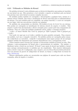 38 CAP´ITULO 4. CONFIGURA¸C ˜AO DO SISTEMA
4.2.3 Utilizando os M´odulos do Kernel
Os m´odulos do kernel ´e outra deﬁni¸c˜ao para os drivers de dispositivo que podem ser inseridos
em um kernel em uso. Eles permitem a vocˆe extender o suporte ao hardware pelo seu kernel
sem precisar usar outro kernel ou mesmo compilar um novo.
Os m´odulos podem tamb´em ser carregados e descarregados a qualquer hora, mesmo se o
sistema estiver rodando. Isso torna a atualiza¸c˜ao de drivers mais f´acil para os administradores
de sistema. Um novo m´odulo pode ser compilado, um antigo removido, e o novo ser carregado
em seu lugar, tudo isso sem precisar reiniciar sua m´aquina.
Os m´odulos s˜ao armazenados no diret´orio /lib/modules/vers˜ao do kernel do seu sistema.
Eles podem ser carregados na inicializa¸c˜ao do sistema atrav´es do arquivo rc.modules. Este
arquivo ´e muito bem documentado e oferece exemplos para a maior parte dos componentes de
hardware. Para ver a lista dos m´odulos atualmente ativos, utilize o comando lsmod(1):
<code> # lsmod Module Size Used by parport pc 7220 0 parport 7844 0 [parport pc]
</code>
Vocˆe pode ver aqui que eu s´o tenho o m´odulo da porta paralela carregado. Para remover
um m´odulo, vocˆe usa o comando rmmod(1). Os m´odulos podem ser carregados pelos coman-
dos modprobe(1) ou insmod(1). modprobe ´e normalmente mais seguro porque ele ir´a carregar
qualquer m´odulo dos dispon´ıveis que possuam dependˆencias com o carregamento atual.
V´arios usu´arios nunca tiveram que carregar ou descarregar m´odulos de kernel na m˜ao. Eles
utilizam o auto-carregamento do kernel para o gerenciamento de m´odulos. Por padr˜ao, o
Slackware inclui o kmod em seu kernel. O kmod ´e uma op¸c˜ao do kernel que habilita o kernel
para carregar automaticamente os m´odulos que s˜ao requisitados. Para maiores informa¸c˜oes
sobre o kmod e como ele ´e conﬁgurado, veja o arquivo /usr/src/linux/Documentation/kmod.txt.
Vocˆe ir´a precisar do pacote de c´odigo-fonte do kernel, ou baixar o c´odigo-fonte do kernel de
http://kernel.org.
Maiores informa¸c˜oes podem ser encontradas nas p´aginas de manual para cada um desses
comandos, al´em do arquivo rc.modules.
 