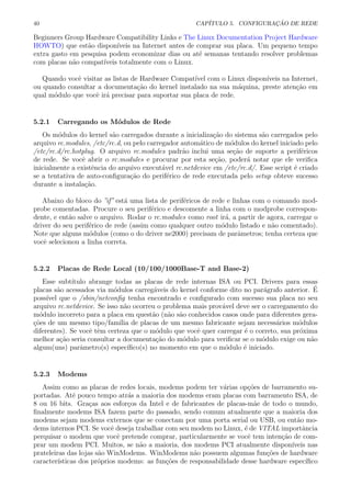 40 CAP´ITULO 5. CONFIGURA¸C ˜AO DE REDE
Beginners Group Hardware Compatibility Links e The Linux Documentation Project Hardware
HOWTO) que est˜ao dispon´ıveis na Internet antes de comprar sua placa. Um pequeno tempo
extra gasto em pesquisa podem economizar dias ou at´e semanas tentando resolver problemas
com placas n˜ao compat´ıveis totalmente com o Linux.
Quando vocˆe visitar as listas de Hardware Compat´ıvel com o Linux dispon´ıveis na Internet,
ou quando consultar a documenta¸c˜ao do kernel instalado na sua m´aquina, preste aten¸c˜ao em
qual m´odulo que vocˆe ir´a precisar para suportar sua placa de rede.
5.2.1 Carregando os M´odulos de Rede
Os m´odulos do kernel s˜ao carregados durante a inicializa¸c˜ao do sistema s˜ao carregados pelo
arquivo rc.modules, /etc/rc.d, ou pelo carregador autom´atico de m´odulos do kernel iniciado pelo
/etc/rc.d/rc.hotplug. O arquivo rc.modules padr˜ao inclui uma se¸c˜ao de suporte a perif´ericos
de rede. Se vocˆe abrir o rc.modules e procurar por esta se¸c˜ao, poder´a notar que ele veriﬁca
inicialmente a existˆencia do arquivo execut´avel rc.netdevice em /etc/rc.d/. Esse script ´e criado
se a tentativa de auto-conﬁgura¸c˜ao do perif´erico de rede executada pelo setup obteve sucesso
durante a instala¸c˜ao.
Abaixo do bloco do ”if” est´a uma lista de perif´ericos de rede e linhas com o comando mod-
probe comentadas. Procure o seu perif´erico e descomente a linha com o modprobe correspon-
dente, e ent˜ao salve o arquivo. Rodar o rc.modules como root ir´a, a partir de agora, carregar o
driver do seu perif´erico de rede (assim como qualquer outro m´odulo listado e n˜ao comentado).
Note que alguns m´odulos (como o do driver ne2000) precisam de parˆametros; tenha certeza que
vocˆe selecionou a linha correta.
5.2.2 Placas de Rede Local (10/100/1000Base-T and Base-2)
Esse subt´ıtulo abrange todas as placas de rede internas ISA ou PCI. Drivers para essas
placas s˜ao acessados via m´odulos carreg´aveis do kernel conforme dito no par´agrafo anterior. ´E
poss´ıvel que o /sbin/netconﬁg tenha encontrado e conﬁgurado com sucesso sua placa no seu
arquivo rc.netdevice. Se isso n˜ao ocorreu o problema mais prov´avel deve ser o carregamento do
m´odulo incorreto para a placa em quest˜ao (n˜ao s˜ao conhecidos casos onde para diferentes gera-
¸c˜oes de um mesmo tipo/fam´ılia de placas de um mesmo fabricante sejam necess´arios m´odulos
diferentes). Se vocˆe tˆem certeza que o m´odulo que vocˆe quer carregar ´e o correto, sua pr´oxima
melhor a¸c˜ao seria consultar a documenta¸c˜ao do m´odulo para veriﬁcar se o m´odulo exige ou n˜ao
algum(uns) parˆametro(s) espec´ıﬁco(s) no momento em que o m´odulo ´e iniciado.
5.2.3 Modems
Assim como as placas de redes locais, modems podem ter v´arias op¸c˜oes de barramento su-
portadas. At´e pouco tempo atr´as a maioria dos modems eram placas com barramento ISA, de
8 ou 16 bits. Gra¸cas aos esfor¸cos da Intel e de fabricantes de placas-m˜ae de todo o mundo,
ﬁnalmente modems ISA fazem parte do passado, sendo comum atualmente que a maioria dos
modems sejam modems externos que se conectam por uma porta serial ou USB, ou ent˜ao mo-
dems internos PCI. Se vocˆe deseja trabalhar com seu modem no Linux, ´e de VITAL importˆancia
perquisar o modem que vocˆe pretende comprar, particularmente se vocˆe tem inten¸c˜ao de com-
prar um modem PCI. Muitos, se n˜ao a maioria, dos modems PCI atualmente dispon´ıveis nas
prateleiras das lojas s˜ao WinModems. WinModems n˜ao possuem algumas fun¸c˜oes de hardware
caracter´ısticas dos pr´oprios modems: as fun¸c˜oes de responsabilidade desse hardware espec´ıﬁco
 