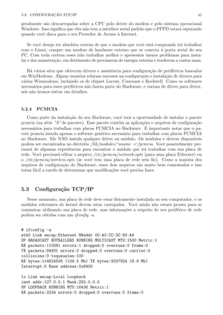 5.3. CONFIGURA¸C ˜AO TCP/IP 41
geralmente s˜ao descarregadas sobre a CPU pelo driver do modem e pelo sistema operacional
Windows. Isso signiﬁca que eles n˜ao tem a interface serial padr˜ao que o PPPD estar´a esperando
quando vocˆe disca para o seu Provedor de Acesso `a Internet.
Se vocˆe deseja ter absoluta certeza de que o modem que vocˆe est´a comprando ir´a trabalhar
com o Linux, compre um modem de hardware externo que se conecta `a porta serial do seu
PC. Com toda certeza esses ir˜ao trabalhar melhor e apresentar menos problemas para insta-
lar e dar manuten¸c˜ao, em detrimento de precisarem de energia externa e tenderem a custar mais.
H´a v´arios sites que oferecem drivers e assistˆencia para conﬁgura¸c˜ao de perif´ericos baseados
em WinModems. Alguns usu´arios relatam sucessos na conﬁgura¸c˜ao e instala¸c˜ao de drivers para
v´arios Winmodems, incluindo os de chipset Lucent, Conexant e Rockwell. Como os softwares
necess´arios para esses perif´ericos n˜ao fazem parte do Slackware, e variam de driver para driver,
n´os n˜ao iremos entrar em detalhes.
5.2.4 PCMCIA
Como parte da instala¸c˜ao do seu Slackware, vocˆe ter´a a oportunidade de instalar o pacote
pcmcia (na s´erie ”A” de pacotes). Esse pacote cont´em as aplica¸c˜oes e arquivos de conﬁgura¸c˜ao
necess´arios para trabalhar com placas PCMCIA no Slackware. ´E importante notar que o pa-
cote pcmcia instala apenas o software gen´erico necess´ario para trabalhar com placas PCMCIA
no Slackware. Ele N˜AO instala qualquer driver ou m´odulo. Os m´odulos e drivers dispon´ıveis
podem ser encontrados no diret´orio /lib/modules/‘uname -r‘/pcmcia. Vocˆe possivelmente pre-
cisar´a de algumas experiˆencias para encontrar o m´odulo que ir´a trabalhar com sua placa de
rede. Vocˆe precisar´a editar o arquivo /etc/pcmcia/network.opts (para uma placa Ethernet) ou
o /etc/pcmcia/wireless.opts (se vocˆe tem uma placa de rede sem ﬁo). Como a maioria dos
arquivos de conﬁgura¸c˜ao do Slackware, esses dois arquivos s˜ao muito bem comentados e isso
torna f´acil a tarefa de determinar que modiﬁca¸c˜oes vocˆe precisa fazer.
5.3 Conﬁgura¸c˜ao TCP/IP
Nesse momento, sua placa de rede deve estar f´ısicamente instalada no seu computador, e os
m´odulos relevantes do kernel devem estar carregados. Vocˆe ainda n˜ao estar´a pronto para se
comunicar utilizando sua placa de rede, mas informa¸c˜oes a respeito do seu perif´erico de rede
podem ser obtidas com um ifconﬁg -a.
# ifconfig -a
eth0 Link encap:Ethernet HWaddr 00:A0:CC:3C:60:A4
UP BROADCAST NOTRAILERS RUNNING MULTICAST MTU:1500 Metric:1
RX packets:110081 errors:1 dropped:0 overruns:0 frame:0
TX packets:84931 errors:0 dropped:0 overruns:0 carrier:0
collisions:0 txqueuelen:100
RX bytes:114824506 (109.5 Mb) TX bytes:9337924 (8.9 Mb)
Interrupt:5 Base address:0x8400
lo Link encap:Local Loopback
inet addr:127.0.0.1 Mask:255.0.0.0
UP LOOPBACK RUNNING MTU:16436 Metric:1
RX packets:2234 errors:0 dropped:0 overruns:0 frame:0
 