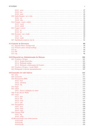 SUM ´ARIO v
10.2.1 more . . . . . . . . . . . . . . . . . . . . . . . . . . . . . . . . . . . . . . . . . . . . . . . . 87
10.2.2 less . . . . . . . . . . . . . . . . . . . . . . . . . . . . . . . . . . . . . . . . . . . . . . . . . 87
10.2.3 most . . . . . . . . . . . . . . . . . . . . . . . . . . . . . . . . . . . . . . . . . . . . . . . . 88
10.3 Sa´ıda Simples: cat e echo . . . . . . . . . . . . . . . . . . . . . . . . . . . . . . . . . . . . . . . . 88
10.3.1 cat . . . . . . . . . . . . . . . . . . . . . . . . . . . . . . . . . . . . . . . . . . . . . . . . . 88
10.3.2 echo . . . . . . . . . . . . . . . . . . . . . . . . . . . . . . . . . . . . . . . . . . . . . . . . 88
10.4 Cria¸c˜ao: touch e mkdir . . . . . . . . . . . . . . . . . . . . . . . . . . . . . . . . . . . . . . . . . . 89
10.4.1 touch . . . . . . . . . . . . . . . . . . . . . . . . . . . . . . . . . . . . . . . . . . . . . . . 89
10.4.2 mkdir . . . . . . . . . . . . . . . . . . . . . . . . . . . . . . . . . . . . . . . . . . . . . . . 89
10.5 Copiar e mover . . . . . . . . . . . . . . . . . . . . . . . . . . . . . . . . . . . . . . . . . . . . . . 89
10.5.1 cp . . . . . . . . . . . . . . . . . . . . . . . . . . . . . . . . . . . . . . . . . . . . . . . . . 89
10.5.2 mv . . . . . . . . . . . . . . . . . . . . . . . . . . . . . . . . . . . . . . . . . . . . . . . . . 90
10.6 Exclus˜ao: rm e rmdir . . . . . . . . . . . . . . . . . . . . . . . . . . . . . . . . . . . . . . . . . . . 90
10.6.1 rm . . . . . . . . . . . . . . . . . . . . . . . . . . . . . . . . . . . . . . . . . . . . . . . . . 90
10.6.2 rmdir . . . . . . . . . . . . . . . . . . . . . . . . . . . . . . . . . . . . . . . . . . . . . . . 91
10.7 Apelidando arquivos com ln . . . . . . . . . . . . . . . . . . . . . . . . . . . . . . . . . . . . . . . 91
11 Controle de Processos 93
11.1 Segundo Plano (background) . . . . . . . . . . . . . . . . . . . . . . . . . . . . . . . . . . . . . . 93
11.2 Primeiro plano (foregrounding) . . . . . . . . . . . . . . . . . . . . . . . . . . . . . . . . . . . . . 94
11.3 ps . . . . . . . . . . . . . . . . . . . . . . . . . . . . . . . . . . . . . . . . . . . . . . . . . . . . . 94
11.4 kill . . . . . . . . . . . . . . . . . . . . . . . . . . . . . . . . . . . . . . . . . . . . . . . . . . . . . 97
11.5 top . . . . . . . . . . . . . . . . . . . . . . . . . . . . . . . . . . . . . . . . . . . . . . . . . . . . . 99
12 O Essencial em Administra¸c˜ao de Sistema 101
12.1 Usu´arios e Grupos . . . . . . . . . . . . . . . . . . . . . . . . . . . . . . . . . . . . . . . . . . . . 101
12.1.1 Scripts fornecidos . . . . . . . . . . . . . . . . . . . . . . . . . . . . . . . . . . . . . . . . . 101
12.1.2 Mudando senhas . . . . . . . . . . . . . . . . . . . . . . . . . . . . . . . . . . . . . . . . . 104
12.1.3 Mudando a Informa¸c˜ao do Usu´ario . . . . . . . . . . . . . . . . . . . . . . . . . . . . . . . 105
12.2 Usu´arios e Grupos, o modo dif´ıcil . . . . . . . . . . . . . . . . . . . . . . . . . . . . . . . . . . . . 106
12.3 Desligando o sistema apropriadamente . . . . . . . . . . . . . . . . . . . . . . . . . . . . . . . . . 107
13 Comandos de rede b´asicos 111
13.1 ping . . . . . . . . . . . . . . . . . . . . . . . . . . . . . . . . . . . . . . . . . . . . . . . . . . . . 111
13.2 traceroute . . . . . . . . . . . . . . . . . . . . . . . . . . . . . . . . . . . . . . . . . . . . . . . . . 111
13.3 Ferramentas DNS . . . . . . . . . . . . . . . . . . . . . . . . . . . . . . . . . . . . . . . . . . . . . 112
13.3.1 host . . . . . . . . . . . . . . . . . . . . . . . . . . . . . . . . . . . . . . . . . . . . . . . . 112
13.3.2 nslookup . . . . . . . . . . . . . . . . . . . . . . . . . . . . . . . . . . . . . . . . . . . . . 112
13.3.3 dig . . . . . . . . . . . . . . . . . . . . . . . . . . . . . . . . . . . . . . . . . . . . . . . . . 113
13.4 ﬁnger . . . . . . . . . . . . . . . . . . . . . . . . . . . . . . . . . . . . . . . . . . . . . . . . . . . 114
13.5 telnet . . . . . . . . . . . . . . . . . . . . . . . . . . . . . . . . . . . . . . . . . . . . . . . . . . . 114
13.5.1 Outras utilidades do telnet . . . . . . . . . . . . . . . . . . . . . . . . . . . . . . . . . . . 115
13.6 O ssh (Secure Shell) . . . . . . . . . . . . . . . . . . . . . . . . . . . . . . . . . . . . . . . . . . . 116
13.7 email . . . . . . . . . . . . . . . . . . . . . . . . . . . . . . . . . . . . . . . . . . . . . . . . . . . . 116
13.7.1 pine . . . . . . . . . . . . . . . . . . . . . . . . . . . . . . . . . . . . . . . . . . . . . . . . 116
13.7.2 elm . . . . . . . . . . . . . . . . . . . . . . . . . . . . . . . . . . . . . . . . . . . . . . . . 117
13.7.3 mutt . . . . . . . . . . . . . . . . . . . . . . . . . . . . . . . . . . . . . . . . . . . . . . . . 118
13.7.4 nail . . . . . . . . . . . . . . . . . . . . . . . . . . . . . . . . . . . . . . . . . . . . . . . . 119
13.8 Navegadores . . . . . . . . . . . . . . . . . . . . . . . . . . . . . . . . . . . . . . . . . . . . . . . . 120
13.8.1 lynx . . . . . . . . . . . . . . . . . . . . . . . . . . . . . . . . . . . . . . . . . . . . . . . . 120
13.8.2 links . . . . . . . . . . . . . . . . . . . . . . . . . . . . . . . . . . . . . . . . . . . . . . . . 120
13.8.3 wget . . . . . . . . . . . . . . . . . . . . . . . . . . . . . . . . . . . . . . . . . . . . . . . . 121
13.9 Clientes FTP . . . . . . . . . . . . . . . . . . . . . . . . . . . . . . . . . . . . . . . . . . . . . . . 122
13.9.1 ftp . . . . . . . . . . . . . . . . . . . . . . . . . . . . . . . . . . . . . . . . . . . . . . . . . 122
13.9.2 ncftp . . . . . . . . . . . . . . . . . . . . . . . . . . . . . . . . . . . . . . . . . . . . . . . . 123
13.10Conversando com outras pessoas . . . . . . . . . . . . . . . . . . . . . . . . . . . . . . . . . . . . 124
13.10.1wall . . . . . . . . . . . . . . . . . . . . . . . . . . . . . . . . . . . . . . . . . . . . . . . . 124
13.10.2talk . . . . . . . . . . . . . . . . . . . . . . . . . . . . . . . . . . . . . . . . . . . . . . . . 124
13.10.3ytalk . . . . . . . . . . . . . . . . . . . . . . . . . . . . . . . . . . . . . . . . . . . . . . . . 125
 