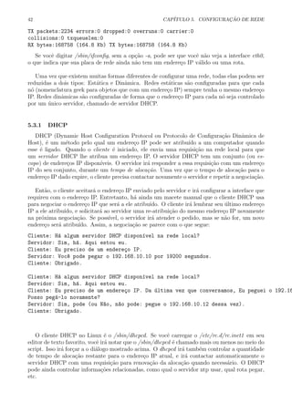 42 CAP´ITULO 5. CONFIGURA¸C ˜AO DE REDE
TX packets:2234 errors:0 dropped:0 overruns:0 carrier:0
collisions:0 txqueuelen:0
RX bytes:168758 (164.8 Kb) TX bytes:168758 (164.8 Kb)
Se vocˆe digitar /sbin/ifconﬁg, sem a op¸c˜ao -a, pode ser que vocˆe n˜ao veja a interface eth0,
o que indica que sua placa de rede ainda n˜ao tem um endere¸co IP v´alido ou uma rota.
Uma vez que existem muitas formas diferentes de conﬁgurar uma rede, todas elas podem ser
reduzidas a dois tipos: Est´atica e Dinˆamica. Redes est´aticas s˜ao conﬁguradas para que cada
n´o (nomenclatura geek para objetos que com um endere¸co IP) sempre tenha o mesmo endere¸co
IP. Redes dinˆamicas s˜ao conﬁguradas de forma que o endere¸co IP para cada n´o seja controlado
por um ´unico servidor, chamado de servidor DHCP.
5.3.1 DHCP
DHCP (Dynamic Host Conﬁguration Protocol ou Protocolo de Conﬁgura¸c˜ao Dinˆamica de
Host), ´e um m´etodo pelo qual um endere¸co IP pode ser atribu´ıdo a um computador quando
esse ´e ligado. Quando o cliente ´e iniciado, ele envia uma requisi¸c˜ao na rede local para que
um servidor DHCP lhe atribua um endere¸co IP. O servidor DHCP tem um conjunto (ou es-
copo) de endere¸cos IP dispon´ıveis. O servidor ir´a responder a essa requisi¸c˜ao com um endere¸co
IP do seu conjunto, durante um tempo de aloca¸c˜ao. Uma vez que o tempo de aloca¸c˜ao para o
endere¸co IP dado expire, o cliente precisa contactar novamente o servidor e repetir a negocia¸c˜ao.
Ent˜ao, o cliente aceitar´a o endere¸co IP enviado pelo servidor e ir´a conﬁgurar a interface que
requireu com o endere¸co IP. Entretanto, h´a ainda um macete manual que o cliente DHCP usa
para negociar o endere¸co IP que ser´a a ele atribu´ıdo. O cliente ir´a lembrar seu ´ultimo endere¸co
IP a ele atribu´ıdo, e solicitar´a ao servidor uma re-atribui¸c˜ao do mesmo endere¸co IP novamente
na pr´oxima negocia¸c˜ao. Se poss´ıvel, o servidor ir´a atender o pedido, mas se n˜ao for, um novo
endere¸co ser´a atribu´ıdo. Assim, a negocia¸c˜ao se parece com o que segue:
Cliente: H´a algum servidor DHCP dispon´ıvel na rede local?
Servidor: Sim, h´a. Aqui estou eu.
Cliente: Eu preciso de um endere¸co IP.
Servidor: Voc^e pode pegar o 192.168.10.10 por 19200 segundos.
Cliente: Obrigado.
Cliente: H´a algun servidor DHCP dispon´ıvel na rede local?
Servidor: Sim, h´a. Aqui estou eu.
Cliente: Eu preciso de um endere¸co IP. Da ´ultima vez que conversamos, Eu peguei o 192.16
Posso peg´a-lo novamente?
Servidor: Sim, pode (ou N~ao, n~ao pode: pegue o 192.168.10.12 dessa vez).
Cliente: Obrigado.
O cliente DHCP no Linux ´e o /sbin/dhcpcd. Se vocˆe carregar o /etc/rc.d/rc.inet1 em seu
editor de texto favorito, vocˆe ir´a notar que o /sbin/dhcpcd ´e chamado mais ou menos no meio do
script. Isso ir´a for¸car a o di´alogo mostrado acima. O dhcpcd ir´a tamb´em controlar a quantidade
de tempo de aloca¸c˜ao restante para o endere¸co IP atual, e ir´a contactar automaticamente o
servidor DHCP com uma requisi¸c˜ao para renova¸c˜ao da aloca¸c˜ao quando necess´ario. O DHCP
pode ainda controlar informa¸c˜oes relacionadas, como qual o servidor ntp usar, qual rota pegar,
etc.
 