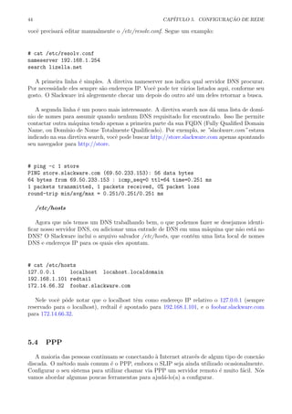 44 CAP´ITULO 5. CONFIGURA¸C ˜AO DE REDE
vocˆe precisar´a editar manualmente o /etc/resolv.conf. Segue um examplo:
# cat /etc/resolv.conf
nameserver 192.168.1.254
search lizella.net
A primeira linha ´e simples. A diretiva nameserver nos indica qual servidor DNS procurar.
Por necessidade eles sempre s˜ao endere¸cos IP. Vocˆe pode ter v´arios listados aqui, conforme seu
gosto. O Slackware ir´a alegremente checar um depois do outro at´e um deles retornar a busca.
A segunda linha ´e um pouco mais interessante. A diretiva search nos d´a uma lista de dom´ı-
nio de nomes para assumir quando nenhum DNS requisitado for encontrado. Isso lhe permite
contactar outra m´aquina tendo apenas a primeira parte da sua FQDN (Fully Qualiﬁed Domain
Name, ou Dom´ınio de Nome Totalmente Qualiﬁcado). Por exemplo, se ”slackware.com” estava
indicado na sua diretiva search, vocˆe pode buscar http://store.slackware.com apenas apontando
seu navegador para http://store.
# ping -c 1 store
PING store.slackware.com (69.50.233.153): 56 data bytes
64 bytes from 69.50.233.153 : icmp_seq=0 ttl=64 time=0.251 ms
1 packets transmitted, 1 packets received, 0% packet loss
round-trip min/avg/max = 0.251/0.251/0.251 ms
/etc/hosts
Agora que n´os temos um DNS trabalhando bem, o que podemos fazer se desejamos identi-
ﬁcar nosso servidor DNS, ou adicionar uma entrade de DNS em uma m´aquina que n˜ao est´a no
DNS? O Slackware inclui o arquivo salvador /etc/hosts, que cont´em uma lista local de nomes
DNS e endere¸cos IP para os quais eles apontam.
# cat /etc/hosts
127.0.0.1 localhost locahost.localdomain
192.168.1.101 redtail
172.14.66.32 foobar.slackware.com
Nele vocˆe pˆode notar que o localhost tˆem como endere¸co IP relativo o 127.0.0.1 (sempre
reservado para o localhost), redtail ´e apontado para 192.168.1.101, e o foobar.slackware.com
para 172.14.66.32.
5.4 PPP
A maioria das pessoas continuam se conectando `a Internet atrav´es de algum tipo de conex˜ao
discada. O m´etodo mais comum ´e o PPP, embora o SLIP seja ainda utilizado ocasionalmente.
Conﬁgurar o seu sistema para utilizar chamar via PPP um servidor remoto ´e muito f´acil. N´os
vamos abordar algumas poucas ferramentas para ajud´a-lo(a) a conﬁgurar.
 
