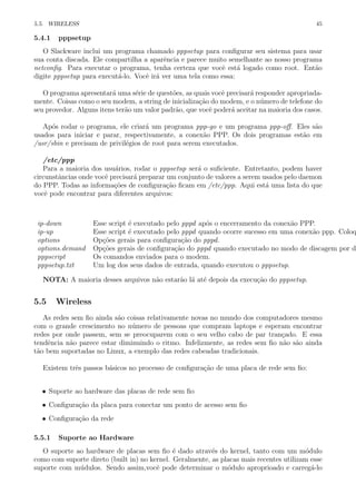 5.5. WIRELESS 45
5.4.1 pppsetup
O Slackware inclui um programa chamado pppsetup para conﬁgurar seu sistema para usar
sua conta discada. Ele compartilha a aparˆencia e parece muito semelhante ao nosso programa
netconﬁg. Para executar o programa, tenha certeza que vocˆe est´a logado como root. Ent˜ao
digite pppsetup para execut´a-lo. Vocˆe ir´a ver uma tela como essa:
O programa apresentar´a uma s´erie de quest˜oes, as quais vocˆe precisar´a responder apropriada-
mente. Coisas como o seu modem, a string de inicializa¸c˜ao do modem, e o n´umero de telefone do
seu provedor. Alguns itens ter˜ao um valor padr˜ao, que vocˆe poder´a aceitar na maioria dos casos.
Ap´os rodar o programa, ele criar´a um programa ppp-go e um programa ppp-oﬀ. Eles s˜ao
usados para iniciar e parar, respectivamente, a conex˜ao PPP. Os dois programas est˜ao em
/usr/sbin e precisam de privil´egios de root para serem executados.
/etc/ppp
Para a maioria dos usu´arios, rodar o pppsetup ser´a o suﬁciente. Entretanto, podem haver
circunstˆancias onde vocˆe precisar´a preparar um conjunto de valores a serem usados pelo daemon
do PPP. Todas as informa¸c˜oes de conﬁgura¸c˜ao ﬁcam em /etc/ppp. Aqui est´a uma lista do que
vocˆe pode encontrar para diferentes arquivos:
ip-down Esse script ´e executado pelo pppd ap´os o encerramento da conex˜ao PPP.
ip-up Esse script ´e executado pelo pppd quando ocorre sucesso em uma conex˜ao ppp. Coloq
options Op¸c˜oes gerais para conﬁgura¸c˜ao do pppd.
options.demand Op¸c˜oes gerais de conﬁgura¸c˜ao do pppd quando executado no modo de discagem por de
pppscript Os comandos enviados para o modem.
pppsetup.txt Um log dos seus dados de entrada, quando executou o pppsetup.
NOTA: A maioria desses arquivos n˜ao estar˜ao l´a at´e depois da execu¸c˜ao do pppsetup.
5.5 Wireless
As redes sem ﬁo ainda s˜ao coisas relativamente novas no mundo dos computadores mesmo
com o grande crescimento no n´umero de pessoas que compram laptops e esperam encontrar
redes por onde passem, sem se preocuparem com o seu velho cabo de par tran¸cado. E essa
tendˆencia n˜ao parece estar diminuindo o ritmo. Infelizmente, as redes sem ﬁo n˜ao s˜ao ainda
t˜ao bem suportadas no Linux, a exemplo das redes cabeadas tradicionais.
Existem trˆes passos b´asicos no processo de conﬁgura¸c˜ao de uma placa de rede sem ﬁo:
• Suporte ao hardware das placas de rede sem ﬁo
• Conﬁgura¸c˜ao da placa para conectar um ponto de acesso sem ﬁo
• Conﬁgura¸c˜ao da rede
5.5.1 Suporte ao Hardware
O suporte ao hardware de placas sem ﬁo ´e dado atrav´es do kernel, tanto com um m´odulo
como com suporte direto (built in) no kernel. Geralmente, as placas mais recentes utilizam esse
suporte com m´udulos. Sendo assim,vocˆe pode determinar o m´odulo aproprioado e carreg´a-lo
 
