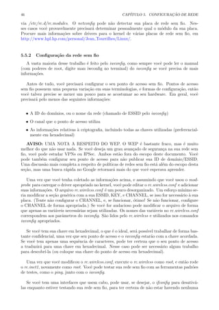 46 CAP´ITULO 5. CONFIGURA¸C ˜AO DE REDE
via /etc/rc.d/rc.modules. O netconﬁg pode n˜ao detectar sua placa de rede sem ﬁo. Nes-
ses casos vocˆe provavelmente precisar´a determinar pessoalmente qual o m´odulo da sua placa.
Procure mais informa¸c˜oes sobre drivers para o kernel de v´arias placas de rede sem ﬁo, em
http://www.hpl.hp.com/personal/Jean Tourrilhes/Linux/.
5.5.2 Conﬁgura¸c˜ao da rede sem ﬁo
A vasta maioria desse trabalho ´e feito pelo iwconﬁg, como sempre vocˆe pode ler o manual
(com poderes de root, digite man iwconﬁg no terminal) do iwconﬁg se vocˆe precisa de mais
informa¸c˜oes.
Antes de tudo, vocˆe precisar´a conﬁgurar o seu ponto de acesso sem ﬁo. Pontos de acesso
sem ﬁo possuem uma pequena varia¸c˜ao em suas terminologias, e formas de conﬁgura¸c˜ao, ent˜ao
vocˆe talvez precise se mexer um pouco para se acostumar ao seu hardware. Em geral, vocˆe
precisar´a pelo menos das seguintes informa¸c˜oes:
• A ID do dom´ınios, ou o nome da rede (chamado de ESSID pelo iwconﬁg)
• O canal que o ponto de acesso utiliza
• As informa¸c˜oes relativas `a criptograﬁa, incluindo todas as chaves utilizadas (preferencial-
mente em hexadecimal)
AVISO: UMA NOTA A RESPEITO DO WEP. O WEP ´e bastante fraco, mas ´e muito
melhor do que n˜ao usar nada. Se vocˆe deseja um grau avan¸cado de seguran¸ca na sua rede sem
ﬁo, vocˆe pode estudar VPNs ou IPSec. Ambos est˜ao fora do escopo deste documento. Vocˆe
pode tamb´em conﬁgurar seu ponto de acesso para n˜ao publicar sua ID de dom´ınio/ESSID.
Uma discuss˜ao mais completa a respeito de pol´ıticas de redes sem ﬁo est´a al´em do escopo desta
se¸c˜ao, mas uma busca r´apida no Google retornar´a mais do que vocˆe esperava aprender.
Uma vez que vocˆe tenha coletado as informa¸c˜oes acima, e assumindo que vocˆe usou o mod-
probe para carregar o driver apropriado no kernel, vocˆe pode editar o rc.wireless.conf e adicionar
suas informa¸c˜oes. O arquivo rc.wireless.conf ´e um pouco desorganizado. Um esfor¸co m´ınimo se-
ria modiﬁcar a se¸c˜ao gen´erica com a sua ESSID, KEY, e CHANNEL, se isso for necess´ario `a sua
placa. (Tente n˜ao conﬁgurar o CHANNEL, e, se funcionar, ´otimo! Se n˜ao funcionar, conﬁgure
o CHANNEL de forma apropriada.) Se vocˆe for audacioso pode modiﬁcar o arquivo de forma
que apenas as vari´aveis necess´arias sejam utilizadas. Os nomes das vari´aveis no rc.wireless.conf
correspondem aos parˆametros do iwconﬁg. S˜ao lidos pelo rc.wireless e utilizados nos comandos
iwconﬁg apropriados.
Se vocˆe tem sua chave em hexadecimal, o que ´e o ideal, ser´a poss´ıvel trabalhar de forma bas-
tante conﬁdencial, uma vez que seu ponto de acesso e o iwconﬁg estar˜ao com a chave acordada.
Se vocˆe tem apenas uma sequˆencia de caracteres, pode ter certeza que o seu ponto de acesso
a traduzir´a para uma chave em hexadecimal. Nesse caso pode ser necess´ario algum trabalho
para descobr´ı-la (ou coloque sua chave do ponto de acesso em hexadecimal).
Uma vez que vocˆe modiﬁcou o rc.wireless.conf, execute o rc.wireless como root, e ent˜ao rode
o rc.inet1, novamente como root. Vocˆe pode testar sua rede sem ﬁo com as ferramentas padr˜oes
de testes, como o ping, junto com o iwconﬁg.
Se vocˆe tem uma interfaces que usem cabo, pode usar, se desejar, o ifconﬁg para desativ´a-
las enquanto estiver testando sua rede sem ﬁo, para ter certeza de n˜ao estar havendo nenhuma
 