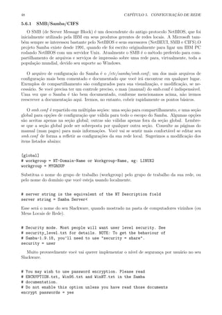 48 CAP´ITULO 5. CONFIGURA¸C ˜AO DE REDE
5.6.1 SMB/Samba/CIFS
O SMB (de Server Message Block) ´e um descendente do antigo protocolo NetBIOS, que foi
inicialmente utilizado pela IBM em seus produtos gerentes de redes locais. A Microsoft tam-
b´em sempre se interessou bastante pelo NetBIOS e seus sucessores (NetBEUI, SMB e CIFS).O
projeto Samba existe desde 1991, quando ele foi escrito originalmente para ligar um IBM PC
rodando NetBIOS com um servidor Unix. Atualmente o SMB ´e o m´etodo preferido para com-
partilhamento de arquivos e servi¸cos de impress˜ao sobre uma rede para, virtualmente, toda a
popula¸c˜ao mundial, devido seu suporte ao Windows.
O arquivo de conﬁgura¸c˜ao do Samba ´e o /etc/samba/smb.conf ; um dos mais arquivos de
conﬁgura¸c˜ao mais bem comentado e documentado que vocˆe ir´a encontrar em qualquer lugar.
Exemplos de compartilhamento s˜ao conﬁgurados para sua visualiza¸c˜ao, e modiﬁca¸c˜ao, se ne-
cess´ario. Se vocˆe precisa ter um controle preciso, o man (manual) do smb.conf ´e indispens´avel.
Uma vez que o Samba ´e t˜ao bem documentado, conforme mencionamos acima, n˜ao iremos
reescrever a documenta¸c˜ao aqui. Iremos, no entanto, cobrir rapidamente os pontos b´asicos.
O smb.conf ´e repartido em m´ultiplas se¸c˜oes: uma se¸c˜ao para compartilhamento, e uma se¸c˜ao
global para op¸c˜oes de conﬁgura¸c˜ao que v´alida para todo o escopo do Samba. Algumas op¸c˜oes
s˜ao aceitas apenas na se¸c˜ao global; outras s˜ao v´alidas apenas fora da se¸c˜ao global. Lembre-
se que a se¸c˜ao global pode ser sobreposta por qualquer outra se¸c˜ao. Consulte as p´aginas do
manual (man pages) para mais informa¸c˜oes. Vocˆe vai se sentir mais confort´avel se editar seu
smb.conf de forma a reﬂetir as conﬁgura¸c˜oes da sua rede local. Sugerimos a modiﬁca¸c˜ao dos
itens listados abaixo:
[global]
# workgroup = NT-Domain-Name or Workgroup-Name, eg: LINUX2
workgroup = MYGROUP
Substitua o nome do grupo de trabalho (workgroup) pelo grupo de trabalho da sua rede, ou
pelo nome do dom´ınio que vocˆe esteja usando localmente.
# server string is the equivalent of the NT Description field
server string = Samba Server<
Esse ser´a o nome do seu Slackware, quando mostrado na pasta de computadores vizinhos (ou
Meus Locais de Rede).
# Security mode. Most people will want user level security. See
# security_level.txt for details. NOTE: To get the behaviour of
# Samba-1.9.18, you’ll need to use "security = share".
security = user
Muito provavelmente vocˆe vai querer implementar o n´ıvel de seguran¸ca por usu´ario no seu
Slackware.
# You may wish to use password encryption. Please read
# ENCRYPTION.txt, Win95.txt and WinNT.txt in the Samba
# documentation.
# Do not enable this option unless you have read those documents
encrypt passwords = yes
 