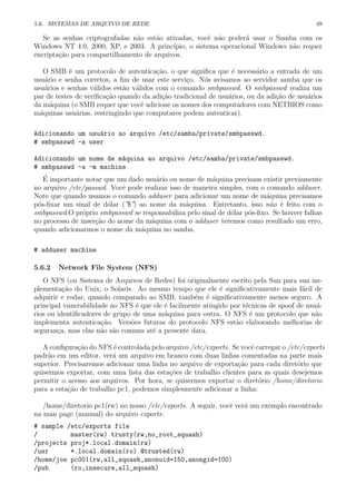 5.6. SISTEMAS DE ARQUIVO DE REDE 49
Se as senhas criptografadas n˜ao est˜ao ativadas, vocˆe n˜ao poder´a usar o Samba com os
Windows NT 4.0, 2000, XP, e 2003. A princ´ıpio, o sistema operacional Windows n˜ao requer
encripta¸c˜ao para compartilhamento de arquivos.
O SMB ´e um protocolo de autentica¸c˜ao, o que signiﬁca que ´e necess´ario a entrada de um
usu´ario e senha corretos, a ﬁm de usar este servi¸co. N´os avisamos ao servidor samba que os
usu´arios e senhas v´alidos est˜ao v´alidos com o comando smbpasswd. O smbpasswd realiza um
par de testes de veriﬁca¸c˜ao quando da adi¸c˜ao tradicional de usu´arios, ou da adi¸c˜ao de usu´arios
da m´aquina (o SMB requer que vocˆe adicione os nomes dos computadores com NETBIOS como
m´aquinas usu´arias, restringindo que computares podem autenticar).
Adicionando um usu´ario ao arquivo /etc/samba/private/smbpasswd.
# smbpasswd -a user
Adicionando um nome de m´aquina ao arquivo /etc/samba/private/smbpasswd.
# smbpasswd -a -m machine
´E importante notar que um dado usu´ario ou nome de m´aquina precisam existir previamente
no arquivo /etc/passwd. Vocˆe pode realizar isso de maneira simples, com o comando adduser.
Note que quando usamos o comando adduser para adicionar um nome de m´aquina precisamos
p´os-ﬁxar um sinal de d´olar (”$”) ao nome da m´aquina. Entretanto, isso n˜ao ´e feito com o
smbpasswd.O pr´oprio smbpasswd se responsabiliza pelo sinal de d´olar p´os-ﬁxo. Se houver falhas
no processo de inser¸c˜ao do nome da m´aquina com o adduser teremos como resultado um erro,
quando adicionarmos o nome da m´aquina no samba.
# adduser machine
5.6.2 Network File System (NFS)
O NFS (ou Sistema de Arquivos de Redes) foi originalmente escrito pela Sun para sua im-
plementa¸c˜ao do Unix, o Solaris. Ao mesmo tempo que ele ´e signiﬁcativamente mais f´acil de
adquirir e rodar, quando comparado ao SMB, tamb´em ´e signiﬁcativamente menos seguro. A
principal vunerabilidade no NFS ´e que ele ´e facilmente atingido por t´ecnicas de spoof de usu´a-
rios ou identiﬁcadores de grupo de uma m´aquina para outra. O NFS ´e um protocolo que n˜ao
implementa autentica¸c˜ao. Vers˜oes futuras do protocolo NFS est˜ao elaborando melhorias de
seguran¸ca, mas elas n˜ao s˜ao comuns at´e a presente data.
A conﬁgura¸c˜ao do NFS ´e controlada pelo arquivo /etc/exports. Se vocˆe carregar o /etc/exports
padr˜ao em um editor, ver´a um arquivo em branco com duas linhas comentadas na parte mais
superior. Precisaremos adicionar uma linha no arquivo de exporta¸c˜ao para cada diret´orio que
quisermos exportar, com uma lista das esta¸c˜oes de trabalho clientes para as quais desejemos
permitir o acesso aos arquivos. Por hora, se quisermos exportar o diret´orio /home/diretorio
para a esta¸c˜ao de trabalho pc1, podemos simplesmente adicionar a linha:
/home/diretorio pc1(rw) no nosso /etc/exports. A seguir, vocˆe ver´a um exemplo encontrado
na man page (manual) do arquivo exports:
# sample /etc/exports file
/ master(rw) trusty(rw,no_root_squash)
/projects proj*.local.domain(rw)
/usr *.local.domain(ro) @trusted(rw)
/home/joe pc001(rw,all_squash,anonuid=150,anongid=100)
/pub (ro,insecure,all_squash)
 