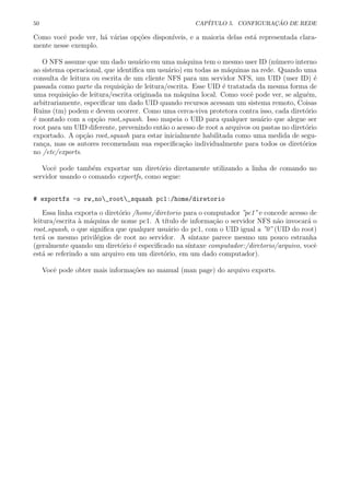 50 CAP´ITULO 5. CONFIGURA¸C ˜AO DE REDE
Como vocˆe pode ver, h´a v´arias op¸c˜oes dispon´ıveis, e a maioria delas est´a representada clara-
mente nesse exemplo.
O NFS assume que um dado usu´ario em uma m´aquina tem o mesmo user ID (n´umero interno
ao sistema operacional, que identiﬁca um usu´ario) em todas as m´aquinas na rede. Quando uma
consulta de leitura ou escrita de um cliente NFS para um servidor NFS, um UID (user ID) ´e
passada como parte da requisi¸c˜ao de leitura/escrita. Esse UID ´e tratatada da mesma forma de
uma requisi¸c˜ao de leitura/escrita originada na m´aquina local. Como vocˆe pode ver, se algu´em,
arbitrariamente, especiﬁcar um dado UID quando recursos acessam um sistema remoto, Coisas
Ruins (tm) podem e devem ocorrer. Como uma cerca-viva protetora contra isso, cada diret´orio
´e montado com a op¸c˜ao root squash. Isso mapeia o UID para qualquer usu´ario que alegue ser
root para um UID diferente, prevenindo ent˜ao o acesso de root a arquivos ou pastas no diret´orio
exportado. A op¸c˜ao root squash para estar inicialmente habilitada como uma medida de segu-
ran¸ca, mas os autores recomendam sua especiﬁca¸c˜ao individualmente para todos os diret´orios
no /etc/exports.
Vocˆe pode tamb´em exportar um diret´orio diretamente utilizando a linha de comando no
servidor usando o comando exportfs, como segue:
# exportfs -o rw,no_root_squash pc1:/home/diretorio
Essa linha exporta o diret´orio /home/diretorio para o computador ”pc1” e concede acesso de
leitura/escrita `a m´aquina de nome pc1. A t´ıtulo de informa¸c˜ao o servidor NFS n˜ao invocar´a o
root squash, o que signiﬁca que qualquer usu´ario do pc1, com o UID igual a ”0” (UID do root)
ter´a os mesmo privil´egios de root no servidor. A s´ıntaxe parece mesmo um pouco estranha
(geralmente quando um diret´orio ´e especiﬁcado na s´ıntaxe computador:/diretorio/arquivo, vocˆe
est´a se referindo a um arquivo em um diret´orio, em um dado computador).
Vocˆe pode obter mais informa¸c˜oes no manual (man page) do arquivo exports.
 