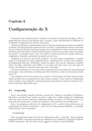 Cap´ıtulo 6
Conﬁgurara¸c˜ao do X
Come¸cando com o Slackware-10.0, o Ambiente de Janelas X ´e fornecido pelo Xorg. O X ´e o
respons´avel por fornecer uma interface para o usu´ario, a qual, diferentemente do Windows ou
do MacOS, ´e independente do sistema operacional.
O Sistema X Window ´e implementado atrav´es de diversos programas executados no ambiente
do usu´ario. Os dois principais componentes s˜ao o servidor e o gerenciador de janelas. O servidor
fornece as fun¸c˜oes de baixo n´ıvel para interagir com seu dispositivo de v´ıdeo, sendo dessa forma
espec´ıﬁco para cada sistema. O gerenciador de janelas est´a acima do servidor e provˆe a interface
do usu´ario. A vantagem disso ´e que vocˆe pode ter muitas interfaces de usu´ario diferentes,
simplesmente trocando o gerenciador de janelas que vocˆe usa.
Conﬁgurar o X pode ser uma tarefa complexa. O motivo dessa complexidade ´e o grande
n´umero de dispostivos de v´ıdeo dispon´ıveis para a arquitetura PC, os quais usam interfaces
de programa¸c˜ao diferentes. Felizmente, muitas das placas, hoje em dia, suportam os padr˜oes
b´asicos de v´ıdeo, conhecidos como VESA e se sua placa est´a entre essas, vocˆe ser´a capaz de
iniciar o X utilizando o comando startx, logo ap´os a instala¸c˜ao.
Caso isso n˜ao funcione ou vocˆe queira obter as vantagens das caracter´ısticas de alta-performance
de sua placa, como acelera¸c˜ao ou renderiza¸c˜ao 3-D via hardware, ent˜ao ser´a necess´ario reconﬁ-
gurar o X.
Para conﬁgurar o X, ser´a necess´ario criar o arquivo /etc/X11/xorg.conf. Esse arquivo cont´em
muitos detalhes sobre seu dispositivo de v´ıdeo, mouse e monitor. ´E um arquivo de conﬁgura¸c˜ao
muito complexo, mas, felizmente, existem programas para ajudar na cria¸c˜ao de um para vocˆe.
Iremos mencionar alguns deles aqui.
6.1 xorgconﬁg
Esta ´e uma interface simples orientada a menus que ´e similar ao instalador do Slackware.
Ela pede ao servidor X que analize sua placa e ent˜ao crie o melhor arquivo de conﬁgura¸c˜ao
inicial que pode ser feito, baseado na informa¸c˜ao obtida. O arquivo /etc/X11/xorg.conf ´e um
bom ponto de partida para a maioria dos sistemas (e deve funcionar sem modiﬁca¸c˜oes).
Este ´e um programa modo-texto de conﬁgura¸c˜ao do X, o qual foi desenvolvido para ad-
ministradores de sistemas experientes. Aqui est´a um ”passo-a-passo”utilizando o xorgconﬁg.
Primeiramente, inicie o programa:
# xorgconfig
Esta tela apresentar´a uma tela cheia de informa¸c˜oes sobre o xorgconﬁg. Para continuar,
pressione ENTER; xorgconﬁg vai propor que veriﬁque se vocˆe conﬁgurou a vari´avel de ambiente
PATH corretamente. Ela deve estar correta, assim v´a em frente e aperte ENTER.
51
 