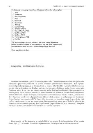 52 CAP´ITULO 6. CONFIGURARA¸C ˜AO DO X
xorgconﬁg - Conﬁgura¸c˜ao do Mouse
Selecione o seu mouse a partir do menu apresentado. Caso seu mouse serial n˜ao esteja listado,
selecione o protocolo Microsoft – ´e o mais comum e provavelmente funcionar´a. Em seguida,
xorgconﬁg ir´a lhe perguntar se deseja ativar as op¸c˜oes ChordMiddle e Emulate3Buttons; essas
op¸c˜oes estar˜ao descritas em detalhes na tela. Use-as caso o bot˜ao do meios de seu mouse n˜ao
funcionse sob o X, ou caso seu mouse somente tenha dois bot˜oes (Emulate3Buttons permite a
simula¸c˜ao do bot˜ao do meio atrav´as do pressionamento de ambos os bot˜oes simultaneamente).
Ent˜ao, entre com o nome do arquivos de dispositivo de seu mouse; a escolha padr˜ao, /dev/mouse,
deve funcionar desde que a liga¸c˜ao tenha sido escolhida durante a conﬁgura¸c˜ao do Slackware.
Se vocˆe estiver executando o GPM (o servidor de mouse do Linux) no modo de repeti¸c˜ao, vocˆe
poder´a conﬁgurar o tipo de seu mouse para /dev/gpmdata, de modo que o X obt´em informa¸c˜oes
de seu mouse atrav´es do gpm(8). Em alguns casos (especialmente com o ”busmice”) isso pode
funcionar melhor, mas muitos dos usu´arios n˜ao devem fazer isso.
O xorgconﬁg vai lhe perguntar se eseja habilitar o conjunto de teclas especiais. Caso precise
disso, diga ”y”. A maioria dos usu´arios podem dizer ”n-- digite isso se n˜ao estiver certo.
 