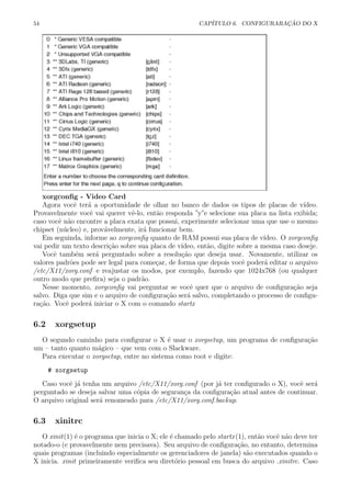 54 CAP´ITULO 6. CONFIGURARA¸C ˜AO DO X
xorgconﬁg - Video Card
Agora vocˆe ter´a a oportunidade de olhar no banco de dados os tipos de placas de v´ıdeo.
Provavelmente vocˆe vai querer vˆe-lo, ent˜ao responda ”y”e selecione sua placa na lista exibida;
caso vocˆe n˜ao encontre a placa exata que possui, experimente selecionar uma que use o mesmo
chipset (n´ucleo) e, prov´avelmente, ir´a funcionar bem.
Em seguinda, informe ao xorgconﬁg quanto de RAM possui sua placa de v´ıdeo. O xorgconﬁg
vai pedir um texto descri¸c˜ao sobre sua placa de v´ıdeo, ent˜ao, digite sobre a mesma caso deseje.
Vocˆe tamb´em ser´a perguntado sobre a resolu¸c˜ao que deseja usar. Novamente, utilizar os
valores padr˜oes pode ser legal para come¸car, de forma que depois vocˆe poder´a editar o arquivo
/etc/X11/xorg.conf e reajustar os modos, por exemplo, fazendo que 1024x768 (ou qualquer
outro modo que preﬁra) seja o padr˜ao.
Nesse momento, xorgconﬁg vai perguntar se vocˆe quer que o arquivo de conﬁgura¸c˜ao seja
salvo. Diga que sim e o arquivo de conﬁgura¸c˜ao ser´a salvo, completando o processo de conﬁgu-
ra¸c˜ao. Vocˆe poder´a iniciar o X com o comando startx
6.2 xorgsetup
O segundo caminho para conﬁgurar o X ´e usar o xorgsetup, um programa de conﬁgura¸c˜ao
um – tanto quanto m´agico – que vem com o Slackware.
Para executar o xorgsetup, entre no sistema como root e digite:
# xorgsetup
Caso vocˆe j´a tenha um arquivo /etc/X11/xorg.conf (por j´a ter conﬁgurado o X), vocˆe ser´a
perguntado se deseja salvar uma c´opia de seguran¸ca da conﬁgura¸c˜ao atual antes de continuar.
O arquivo original ser´a renomeado para /etc/X11/xorg.conf.backup.
6.3 xinitrc
O xinit(1) ´e o programa que inicia o X; ele ´e chamado pelo startx(1), ent˜ao vocˆe n˜ao deve ter
notado-o (e provavelmente nem precisava). Seu arquivo de conﬁgura¸c˜ao, no entanto, determina
quais programas (incluindo especialmente os gerenciadores de janela) s˜ao executados quando o
X inicia. xinit primeiramente veriﬁca seu diret´orio pessoal em busca do arquivo .xinitrc. Caso
 