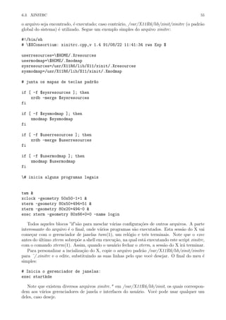 6.3. XINITRC 55
o arquivo seja encontrado, ´e executado; caso contr´ario, /var/X11R6/lib/xinit/xinitrc (o padr˜ao
global do sistema) ´e utilizado. Segue um exemplo simples do arquivo xinitrc:
#!/bin/sh
# $XConsortium: xinitrc.cpp,v 1.4 91/08/22 11:41:34 rws Exp $
userresources=$HOME/.Xresources
usermodmap=$HOME/.Xmodmap
sysresources=/usr/X11R6/lib/X11/xinit/.Xresources
sysmodmap=/usr/X11R6/lib/X11/xinit/.Xmodmap
# junta os mapas de teclas padr~ao
if [ -f $sysresources ]; then
xrdb -merge $sysresources
fi
if [ -f $sysmodmap ]; then
xmodmap $sysmodmap
fi
if [ -f $userresources ]; then
xrdb -merge $userresources
fi
if [ -f $usermodmap ]; then
xmodmap $usermodmap
fi
# inicia alguns programas legais
twm &
xclock -geometry 50x50-1+1 &
xterm -geometry 80x50+494+51 &
xterm -geometry 80x20+494-0 &
exec xterm -geometry 80x66+0+0 -name login
Todos aqueles blocos ”if”s˜ao para mesclar v´arias conﬁgura¸c˜oes de outros arquivos. A parte
interessante do arquivo ´e o ﬁnal, onde v´arios programas s˜ao executados. Esta sess˜ao do X vai
come¸car com o gerenciador de janelas twm(1), um rel´ogio e trˆes terminais. Note que o exec
antes do ´ultimo xterm sobrep˜oe a shell em execu¸c˜ao, na qual est´a executando este script xinitrc,
com o comando xterm(1). Assim, quando o usu´ario fechar o xterm, a sess˜ao do X ir´a terminar.
Para personalizar a incializa¸c˜ao do X, copie o arquivo padr˜ao /var/X11R6/lib/xinit/xinitrc
para ˜/.xinitrc e o edite, substituindo as suas linhas pelo que vocˆe desejar. O ﬁnal do meu ´e
simples:
# Inicia o gerenciador de janelas:
exec startkde
Note que existem diversos arquivos xinitrc.* em /var/X11R6/lib/xinit, os quais correspon-
dem aos v´arios gerenciadores de janela e interfaces do usu´ario. Vocˆe pode usar qualquer um
deles, caso deseje.
 