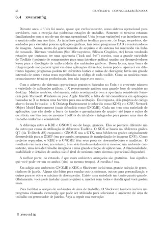 56 CAP´ITULO 6. CONFIGURARA¸C ˜AO DO X
6.4 xwmconﬁg
Durante anos, o Unix foi usado, quase que exclusivamente, como sistema operacional para
servidores, com a exce¸c˜ao das poderosas esta¸c˜oes de trabalho. Somente os t´ecnicos estavam
familiarizados com o uso de um sistema operacional Unix (e suas varia¸c˜oes) e as interfaces para
o usu´ario reﬂetiam esse fato. As interfaces gr´aﬁcas tendiam para ser, de longe, esqueletos, de-
senhados para executar poucas aplica¸c˜oes gr´aﬁcas, tais como programas CAD e renderizadores
de imagem. Assim, muito do gerenciamento de arquivos e do sistema foi conduzido via linha
de comando. Diversos vendedores (Sun Microsystems, Silicaon Graphics, etc) foram vendendo
esta¸c˜oes que tentavam ter uma aparencia (”look and feel”) coesiva, mas a grande variedade
de Toolkits (conjunto de componentes para uma interface gr´aﬁca) usadas por desenvolvedores
levou para a dissolu¸c˜ao da uniformidade dos ambientes gr´aﬁcos. Dessa forma, uma barra de
rolagem pode n˜ao parecer igual em duas aplica¸c˜oes diferentes; menus podem aparecer em dife-
rentes lugares; programas podem ter diferentes bot˜oes e caixas de checagem; havia um grande
intervalo de cores e estas eram especiﬁcadas no c´odigo de cada toolkit. Como os usu´arios eram
primariamente t´ecnicos proﬁssionais, isso n˜ao importava muito.
Com o advento de sistemas operacionais gratuitos baseados no Unix e o crescente n´umero
e variedade de aplica¸c˜oes gr´aﬁcas, o X recentemente ganhou uma grande base de usu´arios no
desktop. Muitos usu´arios, obviamente, est˜ao acostumados com a aparˆencia consistente forne-
cida pelo Microsoft Windows ou pelo Apple MacOS; a falta de tal consistˆencia em aplica¸c˜oes
baseadas no X se tornou uma barreira para sua aceita¸c˜ao. Em resposta, dois projetos de c´odigo
aberto foram formados: o K Desktop Environment (conhecido como KDE) e o GNU Network
Object Model Environment (mais difundido como GNOME). Cada um tem uma variedade de
aplica¸c˜oes, que v˜ao desde a barra de tarefas e gerenciadores de arquivo at´e jogos e suites de
escrit´orio, escritas com os mesmos Toolkits da interface e integradas para prover uma ´area de
trabalho uniforme e consistente.
A diferen¸ca entre o KDE e GNOME s˜ao de longe, grandes. Eles se parecem diferente um
do outro por causa da utiliza¸c˜ao de diferentes Toolkits. O KDE se baseia na biblioteca gr´aﬁca
QT (da Trolltech AS) enquanto o GNOME usa a GTK, uma biblioteca gr´aﬁca originalmente
desenvolvida para o GIMP (em portuguˆes, programa de manipula¸c˜ao de imagens GNU). Como
projetos separados, o KDE e o GNOME tˆem seus pr´oprios desenvolvedores e analistas. O
resultado em cada caso, no entanto, tem sido fundamentalmente o mesmo: um ambiente con-
sistente, uma ´area de trabalho integrada e uma grande cole¸c˜ao de aplicativos. A funcionalidade,
usabilidade e detalhes de ambos n˜ao ´e rival de nenhum outro sistema operacional dispon´ıvel.
A melhor parte, no entando, ´e que esses ambientes avan¸cados s˜ao gratuitos. Isso signiﬁca
que vocˆe pode ter um ou ambos (sim! ao mesmo tempo). A escolha ´e sua.
Em adi¸c˜ao aos ambientes GNOME e KDE, o Slackware inclui uma grande cole¸c˜ao de geren-
ciadores de janela. Alguns s˜ao feitos para emular outros sistemas, outros para personaliza¸c˜ao e
outros para se obter o m´aximo de desempenho. Existe uma variedade um tanto quanto grande.
Obviamente, vocˆe pode instalar quantos quiser e, mecher com todos e decidir qual vocˆe gostou
mais.
Para facilitar a sele¸c˜ao de ambientes de ´area de trabalho, O Slackware tamb´em incluiu um
programa chamado xwmconﬁg que pode ser utilizado para selecionar o ambiente de ´area de
trabalho ou gerenciador de janelas. Veja a seguir sua execu¸c˜ao:
$ xwmconfig
 